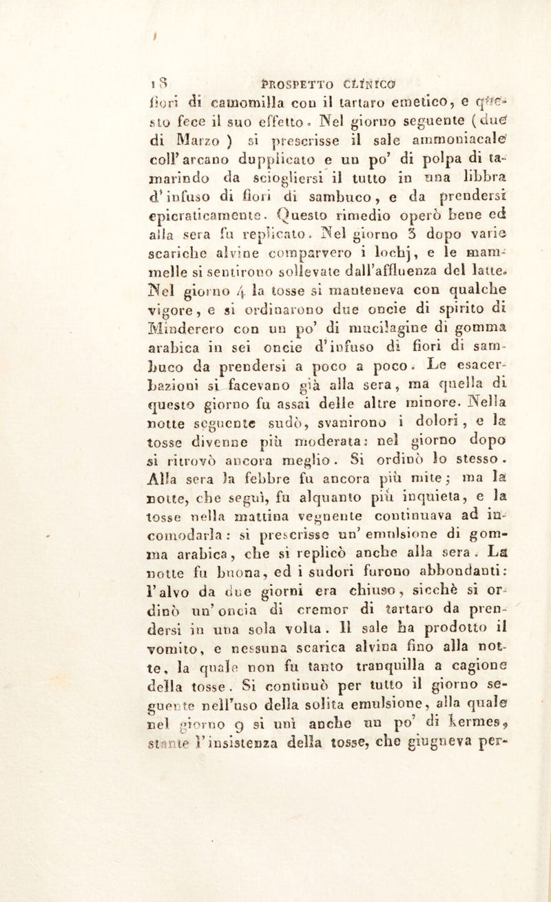 fiori di camomilla eoo il tartaro emetico, e que- sto fece il suo effetto» Nel giorno seguente (due? di Marzo ^ si prescrisse il sale ammoniacale colf arcano dupplicato e un po’ di polpa di ta- marindo da sciogliersi il tutto in una libbra d* infuso di fiori di sambuco, e da prendersi epicraticarneme. Questo rimedio operò bene ed alla sera fu replicato. Nei giorno 3 dopo varie scariche alvine comparvero i lochj, e le mam- melle si sentirono sollevate dall’affluenza del latte» Nel giorno 4 la tosse si manteneva con qualche vigore, e si ordinarono due oncie di spirito di Min-dcrcro con un po’ di nmcilagine di gomma arabica in sei oncie d’infuso di fiori di sam- buco da prendersi a poco a poco. Le esacer- bazieni si facevano già alla sera, ma quella di questo giorno fu assai delle altre minore. Nella notte seguente sudò, svanirono i dolori , e la tosse divenne piu moderata: nel giorno dopo si ritrovò ancora meglio. Si ordinò lo stesso. Alla sera la febbre fu ancora piu mite ; ma la notte, che seguì, fu alquanto piìi inquieta, e la tosse nella mattina vegnente continuava ad in- comodarla: si prescrisse un’emulsione di gom- ma arabica, che si replicò anche alla sera . La notte fu buona, ed i sudori furono abbondanti: l’alvo da due giorni era chiuso, sicché si or- dinò un’oncia di cremor di tartaro da pren- dersi in una sola volta . li sale ha prodotto il vomito, e nessuna scarica alvina fino alla not- te, la quale non fu tanto tranquilla a cagione della tosse . Si continuò per tutto il giorno se- guente nell’uso della solita emulsione, alla qual© nel giorno 9 si unì anche un po’ di kermes $ stante l’insistenza della tosse, che giugneva per-