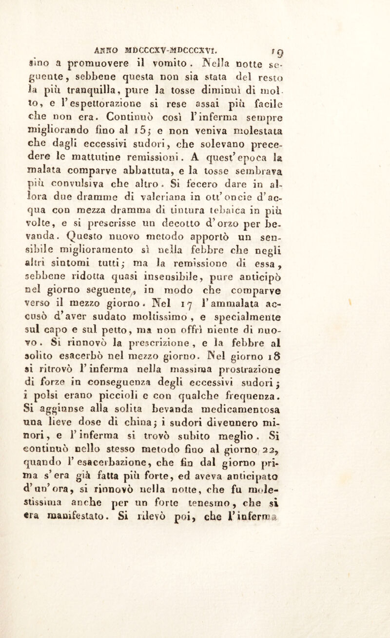 Sino a promuovere il vomito , Nella notte se* guente, sebbene questa non sia stata del resto la più tranquilla, pure la tosse diminuì di mol- to, e Y espettorazione si rese assai più facile che non era. Continuò così l’inferma sempre migliorando fino al i5; e non veniva molestata che dagli eccessivi sudori , che solevano prece- dere le mattutine remissioni. A quest’epoca l& malata comparve abbattuta, e la tosse sembrava più convulsiva che altro * Si fecero dare in al- lora due dramme di valeriana in otfoncia d’ac- qua con mezza dramma di tintura tehaica in più volte, e si prescrisse un decotto d'orzo per be- vanda. Questo nuovo metodo apportò un sen- sibile miglioramento sì nella febbre che negli altri sintomi tutti; ma la remissione di essa, sebbene ridotta quasi insensibile, pure anticipò nel giorno seguente, in modo che comparve verso il mezzo giorno . Nel 17 F ammalata ac- cusò d*aver sudato moltissimo , e specialmente sul capo e sul petto, ma non offrì niente di nuo- vo . Si rinnovò la prescrizione , e la febbre ai solito esacerbò nel mezzo giorno. Nel giorno 18 si ritrovò F inferma nella massima prostrazione di forze in conseguenza degli eccessivi sudori; i polsi erano piccioli e con qualche frequenza. Si aggiunse alla solita bevanda medicamentosa una lieve dose di china; i sudori divennero mi- nori , e F inferma si trovò subito meglio. Sì continuò nello stesso metodo fino al giorno(22, quando Y esacerbaziene, che fio dal giorno pri- ma s’era già fatta più forte, ed aveva anticipato d’un’ora, si rinnovò nella notte, che fu mole- stissima anche per un forte tenesmo, che si tra manifestato. Si rilevò poi, che F inferma