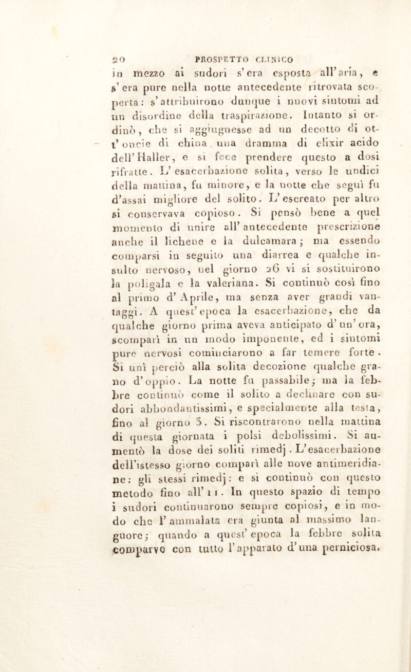 io mezzo ai sudori s’era esposta all’aria, e a’era pure nella notte antecedente ritrovata sco- perta: s’attribuirono dunque i nuovi sìntomi ad un disordine della traspirazione, intanto si or- dinò, che si aggiugoesse ad un decotto di ot- t’ oneie di china una dramma di elisir acido dell’Haller, e si fece prendere questo a dosi rifratte. L’ esacerbaziene solita, verso le undici della manina, fu minore, e la notte che segui fu d’assai migliore del solito. L’escreato peraltro si conservava copioso. Si pensò bene a quei momento di unire all’ antecedente prescrizione anche il lichene e la dulcamara ; ma essendo comparsi in seguito una diarrea e qualche in- sulto nervoso, nel giorno 26 vi si sostituirono la poligaia e la valeriana. Si continuò cosi fino al primo d’Aprile, ma senza aver grandi van- taggi. A quest’epoca la esacerbazione, che da qualche giorno prima aveva anticipato d’ un'ora, scomparì in un modo imponente, ed i sintomi pure nervosi cominciarono a far temere forte . Si unì perciò alia solita decozione qualche gra- no d’oppio. La notte fu passabile; ma la feb- bre continuò come il solito a decimare con su- dori abbondantissimi, e specialmente alla testa, fino al giorno 3. Si riscontrarono nella mattina di questa giornata i polsi debolissimi. Si au- mentò la dose dei soliti nmedj , L’esaceibazione deìl’istesso giorno comparì alle nove antimeridia- ne: gli stessi rimedj : e si continuò con questo metodo fino all’ 1 1 . In questo spazio di tempo i sudori continuarono sempre copiosi, e in mo- do clic 1’ ammalata era giunta al massimo lan- guore; quando a quest epoca la febbre solita comparve con tutto l’apparato d’una perniciosa.