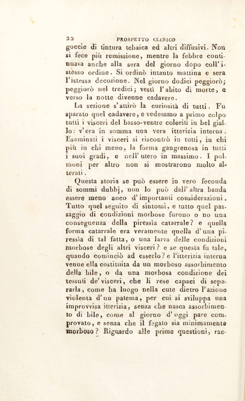 goccio dì tintura tebaica ed altri diffusivi. Non si fece più remissione, mentre ìa febbre conti- nuava anche alla sera del giorno dopo colF i~ stesso ordine. Si ordinò intanto mattina e sera Fistessa decozione. Nel giorno dodici peggiorò£ peggiorò nel tredici ; vesti l’abito di morte, Q verso la notte divenne cadavere. La sezione s’attirò la curiosità di tutti. Fu sparato quel cadavere, e vedemmo a primo colpo tutti i visceri del basso-ventre coloriti in bel gial- lo: v’era in somma una vera itterizia interna. Esaminati i visceri si riscontrò in tutti, in chi più in chi meno, ìa forma gangrenosa in tutti i suoi gradi, e nell3 utero in massimo. I poh moni per altro non si mostrarono molto ah terati » Questa storia se può essere in vero feconda di sommi dubbj, non lo può dall’altra banda essere meno anco d’importanti considerazioni, Tutto quel seguito di sintomi, e tutto quel pas- saggio di condizioni morbose furono o no una conseguenza della piressìa catarrale? e quella forma catarrale era veramente quella d5 una pi- ressìa di tal fatta, o una larva delie condizioni morbose degli altri visceri ? e se questa fu tale, quando cominciò ad esserlo ? e l'itterizia interna venne ella costituita da un morboso assorbimento della bile, o da una morbosa condizione dei tessuti de’visceri, che li rese capaci di sepa- rarla, come ha luogo nella cute dietro Fazione violenta d* un patema, per cui si sviluppa una improvvisa itterizia, senza che nasca assorbimen- to di bile, come al giorno d’oggi pare coni* provato, e senza che il fegato sia minimamente morboso? Riguardo alle prime questioni, rao*