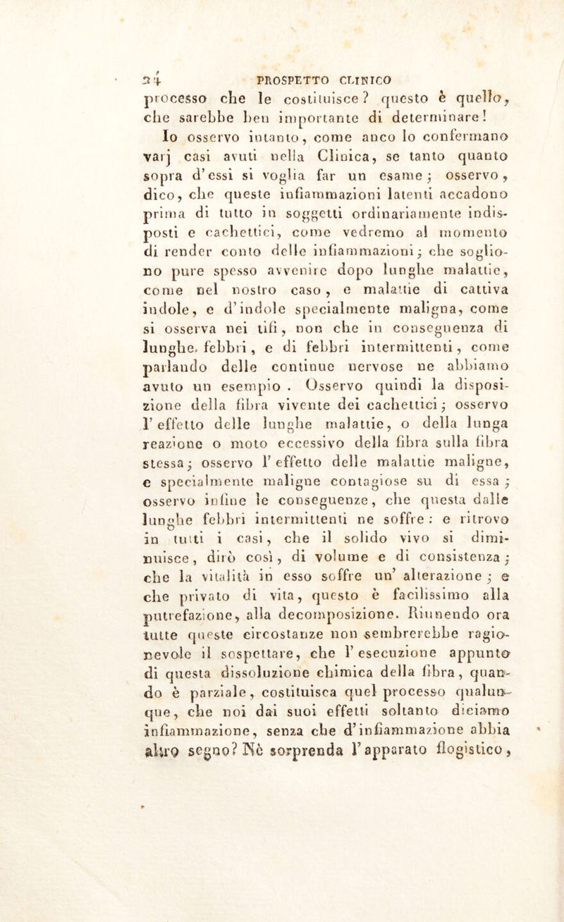 processo che le costruisce? questo è quello, che sarebbe ben importante di determinare! Io osservo intanto, come anco lo confermano vari casi avuti nella Clinica, se tanto quanto sopra d’essi si voglia far un esame j osservo, dico, die queste infiammazioni latenti accadono prima di tutto in soggetti ordinariamente indis- posti e cachettici, come vedremo ai momento di render conto delie infiammazioni; che soglio- no pure spesso avvenire dopo lunghe malattie, come nei nostro caso , e malattie di cattiva indole, e d’indole specialmente maligna, come si osserva nei tifi, non che in conseguenza di lunghe, febbri, e di febbri intermittenti, come parlando delle continue nervose ne abbiamo avuto un esempio . Osservo quindi la disposi- zione della fibra vivente dei cachettici ; osservo r effetto delle lunghe malattie, o della lunga reazione o moto eccessivo della fibra sulla libra stessa; osservo l’effetto delle malattie maligne, e specialmente maligne contagiose su di essa ; osservo infine le conseguenze, che questa dalie lunghe febbri intermittenti ne soffre : e ritrovo in tutti i casi, che il solido vivo si dimi- nuisce, dirò così, di volume e di consistenza; che la vitalità in esso soffre un’ alterazione ; e che privato di vita, questo è facilissimo alla putrefazione, alla decomposizione. Riunendo ora tutte queste circostanze non sembrerebbe ragio- nevole il sospettare, che l’esecuzione appunto di questa dissoluzione chimica della fibra , quan- do è parziale, costituisca quel processo qualun- que, che noi dai suoi effetti soltanto diciamo infiammazione, senza che d’infiammazione abbia alU'9 segno? Nè sorprenda Y apparato flogistico,
