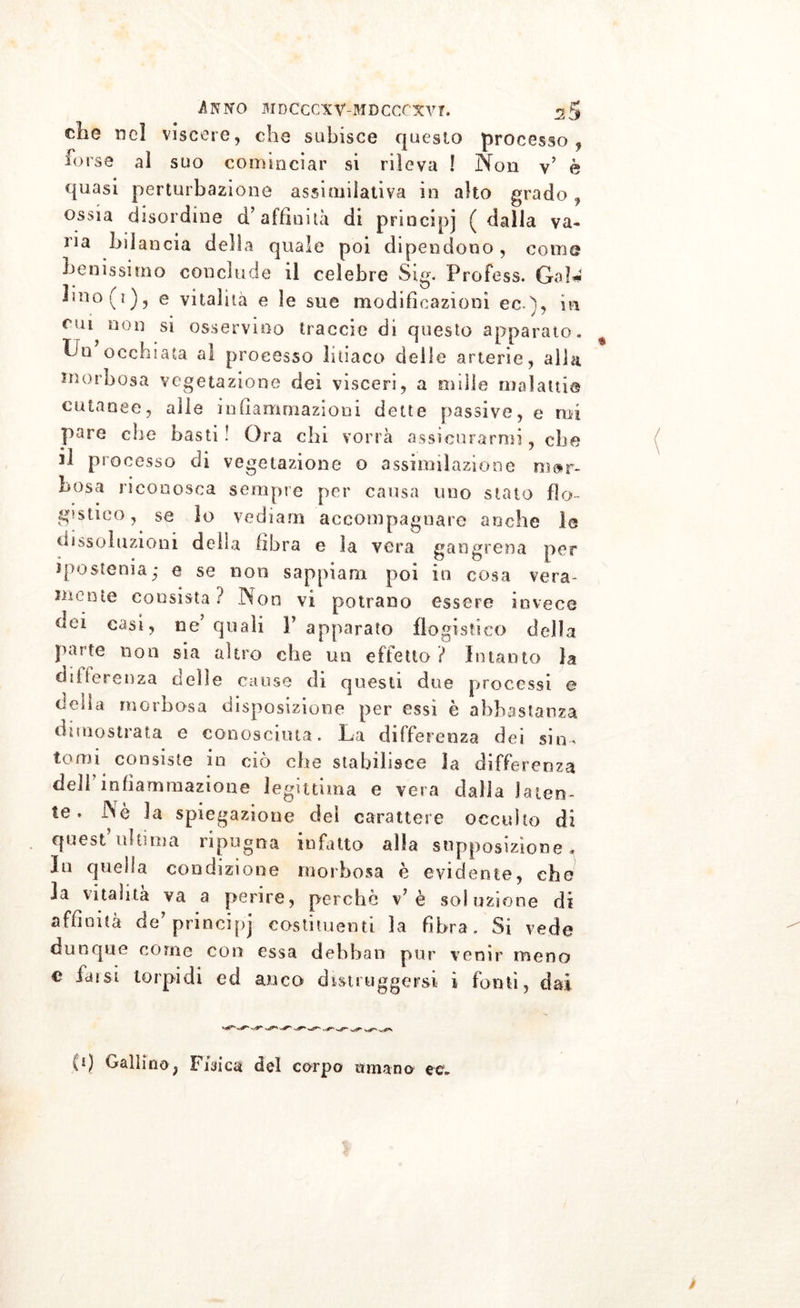 che nel viscere, che subisce questo processo, forse al suo cominciar si rileva ! Non y’ è quasi perturbazione assimilativa in alto grado, ossia disordine d’affinità di principi ( dalla va* na bilancia della quale poi dipendono, come benissimo conclude il celebre Sig« Profess. Gal*1 Iin°(i), e vitalità e le sue modificazioni ec), in cui non si osservino traccio di questo apparato. Go occhiata al processo liìiaco delle arterie, alla morbosa vegetazione dei visceri, a mille malattia cutanee, alle infiammazioni dette passive, e mi pare che basti! Ora chi vorrà assicurarmi, che 31 processo di vegetazione o assimilazione mor- bosa riconosca sempre per causa imo stato flo- gistico, se lo vedi a ni accompagnare anche le uissoluzioni della fibra e la vera gangrena per ipostenia,* e se non sappiami poi in cosa vera- uu-ote consista? Non vi potrano essere invece dei ne’quali l’apparato flogistico della parte non sia altro che un effetto ? Intanto la differenza celle cause di questi due processi e tleiia morbosa disposizione per essi è abbastanza dimostrata e conosciuta. La differenza dei sim tomi consiste in ciò che stabilisce la differenza dell’infiammazione legittima e vera dalla laten- te. Nè la spiegazione dei carattere occulto di quest ultima ripugna infatto alla supposizione* Io quella condizione morbosa è evidente, che la vitalità va a perire, perchè \7 è soluzione di affinità de’principj costituenti la fibra . Si vede dunque come con essa dehban pur venir meno e fai si torpidi ed anco distruggersi i fonti, dai fi) Gallino, Fisica del corpo amano ec*