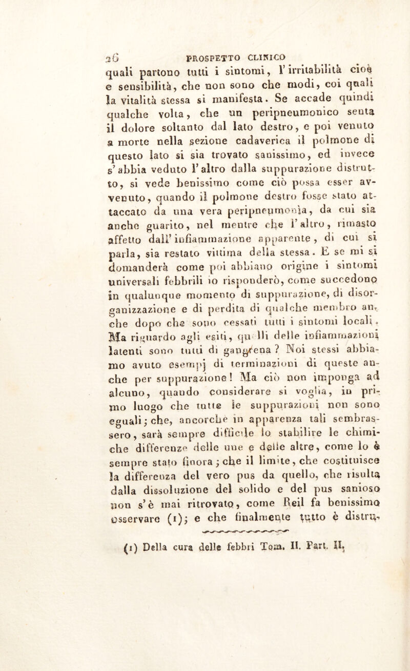 quali partono tutti i sintomi, V irritabilità cioè e sensibilità, che non sono che modi, coi cjuau la vitalità stessa si manifesta. Se accade quindi qualche volta, che un peripneumonico senta il dolore soltanto dal lato destro, e poi venuto a morte nella sezione cadaverica il polmone di questo lato si sia trovato sanissimo, ed invece s’abbia veduto l’altro dalla suppurazione distrut- to, si vede benissimo come ciò possa esser av- venuto, quando il polmone destro fosse stato at- taccato da una vera peripneumemia, da cui sia anche guarito, nel mentre die l’altro, rimasto affetto dall’infiammazione apparente, di cui si Darla, sia restato vittima delia stessa. E se mi si A . • 1 % • • • • • • domanderà come poi abbiano origine i sintomi universali febbrili io risponderò, come succedono in qualunque momento di suppurazione, di disor- ganizzazione e di perdita di qualche membro am che dopo che sono cessati tutti i sintomi locali. Bla riguardo agh esiti, qu 111 delie infiammazioni latenti sono tutti di gapgrena ? Koi stessi abbia- mo avuto esernpj di terminazioni di queste an- che per suppurazione! Ma ciò non imponga ad alcuno, quando considerare si voglia, in pri- mo luogo che tutte le suppurazioni non sono eguali,* che, ancorché in apparenza tali sembras- sero, sarà sempre difficile lo stabilire le chimi- che differenze delle mie e delle altre, come io è sempre stato finora ; che il limite, che costituisce la differenza del vero pus da quello, che risulta dalla dissoluzione del solido e del pus sanioso pon s’è mai ritrovato, come Reil fa benissimo osservare c che finalmente ^ptto e distret- ti) Della cura dell® febbri Tarn. II. Fari. SI.