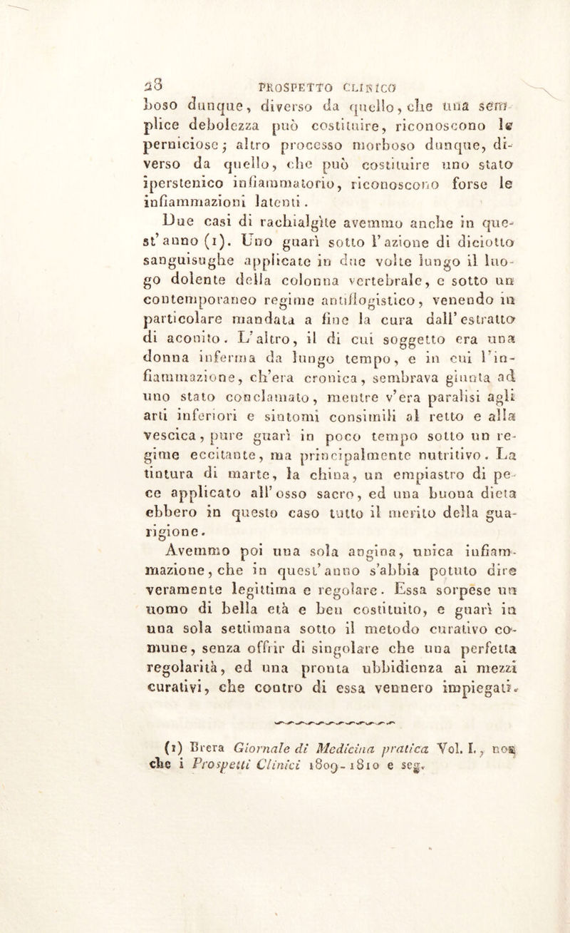 ^8 PROSPETTO CU IU CO I)OSO dunque, diverso da quello, die tuia sero plice debolezza può costituire, riconoscono 1te perniciose j altro processo morboso dunque, di- verso da quello, che può costituire uno stato iperstenico infiammatorio, riconoscono forse le infiammazioni latenti. Due casi di rachialgìte avemmo anche in que- st’anno (i). Uno guarì sotto l’azione di diciotto sanguisughe applicate in due volte lungo il luo- go dolente delia colonna vertebrale, e sotto un contemporaneo regime antiflogistico, venendo m particolare mandata a fine la cura dall’estratto di aconito. L’altro, il di cui soggetto era una donna inferma da lungo tempo, e in cui 1 in- fiammazione , ch’era cronica, sembrava giunta ad uno stato conclamato, mentre v’era paralisi agli arti inferiori e sintomi consimili al retto e alla vescica , pure guarì in poco tempo sotto un re- gime eccitante, ma principalmente nutritivo. La tintura di marie, la china, un empiastro di pe ce applicato all’osso sacro, ed una buona dieta ebbero in questo caso unto il merito della gua- rigione. Avemmo poi una sola angina, unica infiam- mazione, che in quest’anno s’ahbia potuto diro veramente legittima e regolare. Essa sorpesc un uomo di bella età e ben costituito, e guarì in una sola settimana sotto il metodo curativo co- mune, senza offrir di singolare che una perfetta regolarità, ed una pronta ubbidienza ai mezzi curativi, che contro di essa vennero impiegati* (i) Brera Giornale di Medicina pratica Voi. I. , no*j