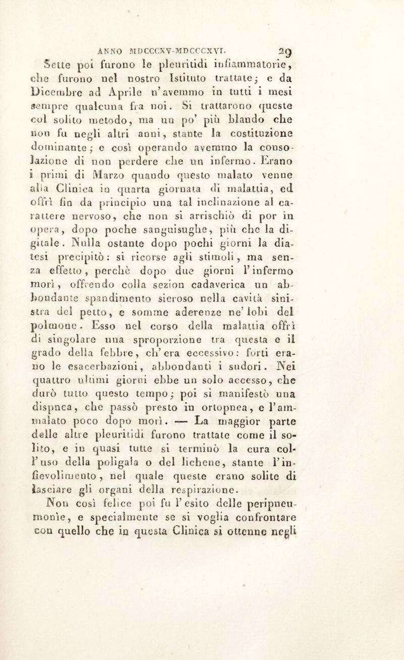 Sette poi furono le pleuritidi infiammatorie, ohe furono nel nostro Istituto trattate; e da Dicembre ad Aprile iFavemmo in tutti i mesi sempre qualcuna fra noi. Si trattarono queste coi solito metodo, ma un po’ più blando che non fu negli altri anni, stante la costituzione dominante; e così operando avemmo la conso- lazione di non perdere che un infermo. Erano i primi di Marzo quando questo malato venne aha Clinica io quarta giornata di malattia, ed offrì fio da principio una tal inclinazione al ca- rattere nervoso, che non si arrischiò di por in opera, dopo poche sanguisughe, più che la di- gitale. Nulla ostante dopo pochi giorni la dia- tesi precipitò: si ricorse agli stimoli, ma sen- za effetto, perchè dopo due giorni l’infermo morì, offrendo colla sezion cadaverica un ab- bondante spandimento sieroso nella cavità sini- stra del petto, e somme aderenze ne’lobi del polmone. Esso ned corso della malattia offrì di singolare una sproporzione tra questa e ii grado della febbre, ch’era eccessivo: forti era- no le esacerbazieni, abbondanti i sudori. Nei quattro ultimi giorni ebbe un solo accesso, che durò tutto questo tempo; poi si manifestò una dispnea, che passò presto in ortopnea, e Tam- malato poco dopo morì. — La maggior parte delle altre pleuritidi furono trattate come il so- lito, e in quasi tutte si terminò la cura col- l’uso della poligala o dei lichene, stante Fin- fievoli mento , nel quale queste erano solite di lasciare gli organi della respirazione. Non così febee poi fu Y esito delle peripneu- monìe, e specialmente se si voglia confrontare con quello che in questa Clinica si ottenne negli