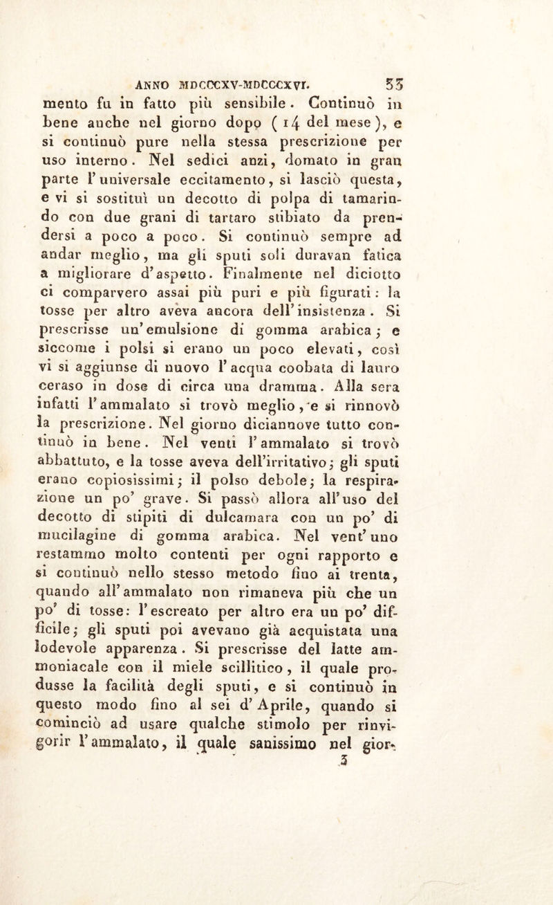 mento fu in fatto più sensibile. Continuò in bene anche nel giorno dopo ( 14 del mese), e si continuò pure nella stessa prescrizione per uso interno. Nel sedici anzi, domato in gran parte Y universale eccitamento, si lasciò questa, e vi si sostituì un decotto di polpa di tamarin- do con due grani di tartaro slibiato da pren- dersi a poco a poco. Si continuò sempre ad andar meglio, ma gli sputi soli duravan fatica a migliorare d’aspetto. Finalmente nel diciotto ci comparvero assai più puri e più figurati : la tosse per altro aveva ancora dell5 insistenza . Si prescrisse un’emulsione di gomma arabica; e siccome i polsi si erano un poco elevati, così vi si aggiunse di nuovo 1’ acqua coobata di lauro ceraso in dose di circa una dramma. Alla sera infatti Fammalato si trovò meglio, e si rinnovò la prescrizione. Nel giorno diciannove tutto con- tinuò in bene. Nel venti Fammalato si trovò abbattuto, e la tosse aveva dell’irritativo; gli sputi erano copiosissimi; il polso debole; la respira** zione un po’ grave. Si passò allora all’uso del decotto di stipiti di dulcamara eoa un po’ di mucilagine di gomma arabica. Nel ventuno restammo molto contenti per ogni rapporto e si continuò nello stesso metodo duo ai trenta, quando all5 ammalato non rimaneva più che un po’ di tosse: l’escreato per altro era un po’ dif- fìcile; gli sputi poi avevano già acquistata una lodevole apparenza . Si prescrisse del latte am- moniacale con il miele sciìlitico , il quale pn&gt; dusse la facilità degli sputi, e si continuò in questo modo fino ai sei d5 Aprile, quando si cominciò ad usare qualche stimolo per rinvi- gorir Fammalato, il quale sanissimo nei gior*