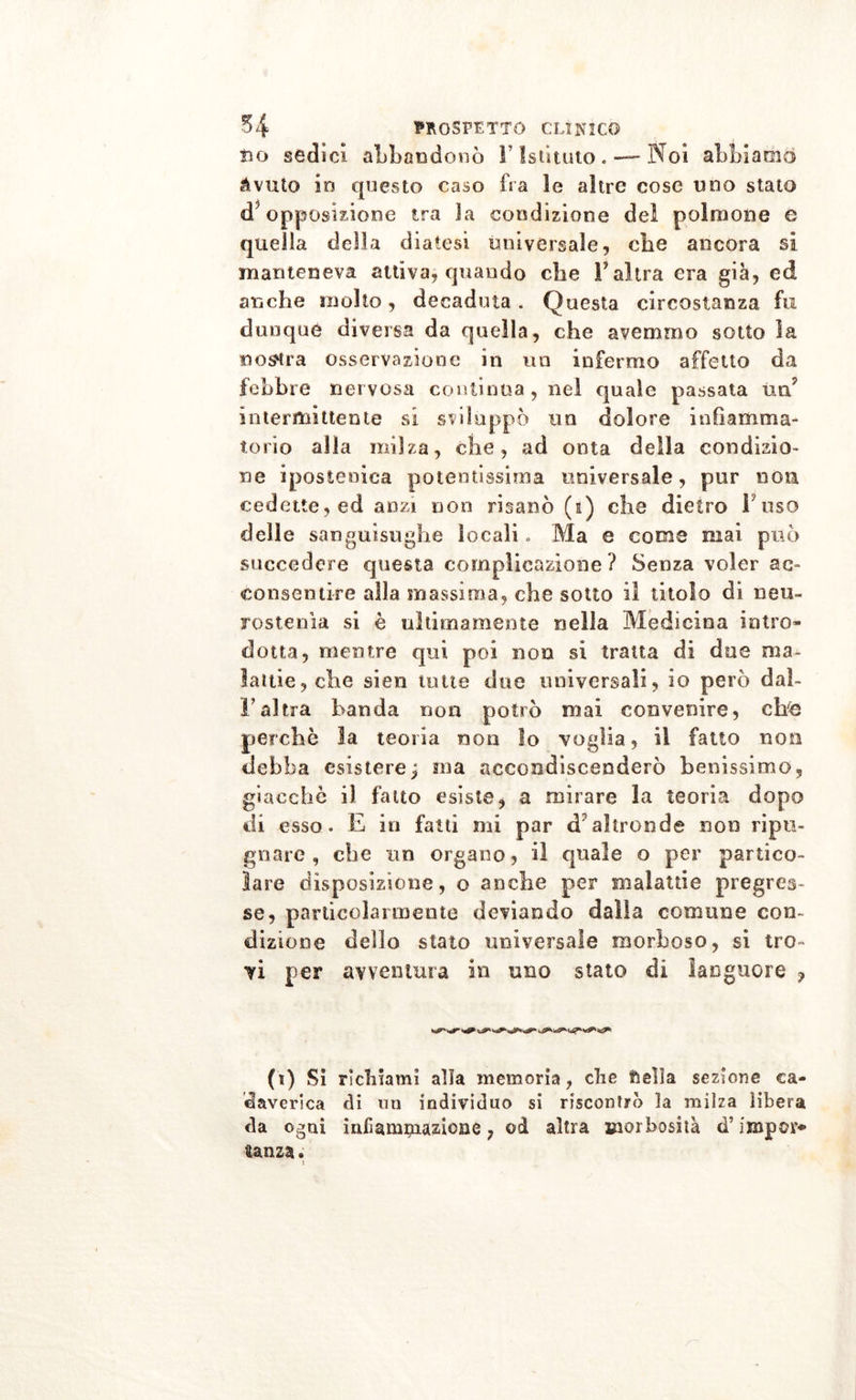 tio sédici abbandonò V Istituto. — Noi abbiamo àvuto io questo caso fra le altre cose uno stato d5 opposizione tra la condizione del polmone e quella della diatesi universale, ohe ancora si manteneva attiva, quando che l’altra era già, ed anche molto, decaduta . Questa circostanza fu dunque diversa da quella, che avemmo sotto la mostra osservazione in un infermo affetto da febbre nervosa continua, nel quale passata un7 intermittente si sviluppò un dolore infiamma- torio alla milza, che, ad onta della condizio- ne ipostonica potentissima universale, pur non cedette, ed anzi non risanò (e) che dietro Fuso delle sanguisughe locali » Ma e come mai può succedere questa complicazione ? Senza voler ac- consentire alla massima, che sotto il titolo di neu- rostenìa si è ultimamente nella Medicina intro- dotta, mentre qui poi non si tratta di due ma- lattie, che sten tutte due universali, io però daì- l’al tra banda non potrò mai convenire, che perche la teoria non lo voglia, il fatto non debba esistere ; ma accondiscenderò benissimo, giacche il fatto esiste * a mirare la teoria dopo di esso. E in fatti mi par d’altronde non ripu- gnare, che un organo, il quale o per partico- lare disposizione, o anche per malattie pregres- se, particolarmente deviando dalla comune con- dizione dello stato universale morboso, si tro- vi per avventura in uno stato di languore ? (i) Si richiami alia memoria, che ftelìa sezione ca- daverica di mi individuo si riscontrò la milza libera da ogni infiammazione, od altra morbosità d’impor* ganza.