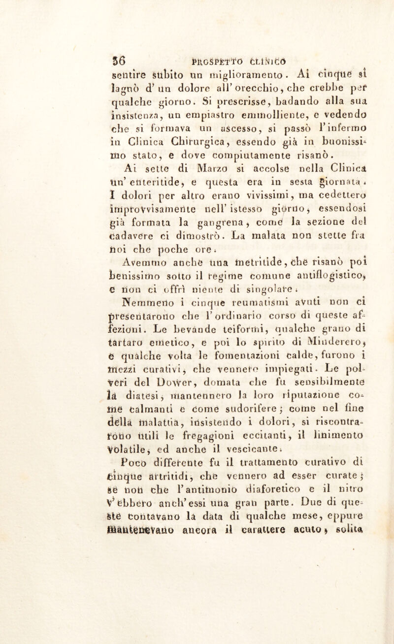 sentire subito un miglioramento • Ai cinque si lagnò d’ un dolore all’orecchio, che crebbe per qualche giorno, Si prescrisse, badando alla sua insistenza, un ernpiastro eminolliente, e vedendo che si formava un ascesso, si passò l’infermo in Gli nica Chirurgica, essendo già in buonissi- ino stato, e dove compiutamente risanò. Ài sette di Marzo si accolse nella Clinica Un’ enteritìde, e questa era in sesta giornata * I dolori per altro erano vivissimi, ma cedettero improvvisamente nell’istessO giurilo* essendosi già formata la gangrena, comò la sezione del cadavere ci dimostrò. La malata non stette fra noi che poche ore^ Avemmo anche una tnefcritide, che risanò poi benissimo soito il regime comune antiflogistico* 6 non ci offrì niente di singolare; Nemmeno i cinque reumatismi avuti non ci presentarono che l’ordinario corso di queste af- fezioni . Le bevande tei formi, qualche grano di tartaro emetico, e poi lo spirito di Miuderero* e qualche volta le fomentazioni calde, furono i mezzi curativi* che vennero impiegati. Le pol- veri del Dower, domata che fu sensibilmente là diatesi, mantennero la loro riputazione co^ irte Calmanti e come sudorifere $ come nei fine della malattia, insistendo i dolori, si riscontra- rono ùtili le fregagioni eccitanti, il linimento Volatile, ed anche il vescicante, Poco differente fu il trattamento curativo di fcinque artritidi, che vennero ad esser curate} &e tìotì che P antimonio diaforetico e il nitro V* ebbero aneli’essi urla gran parte. Due di que^ fcte Contavano la data di qualche mese, eppure Mantenevano ancora il carattere acuto * solita