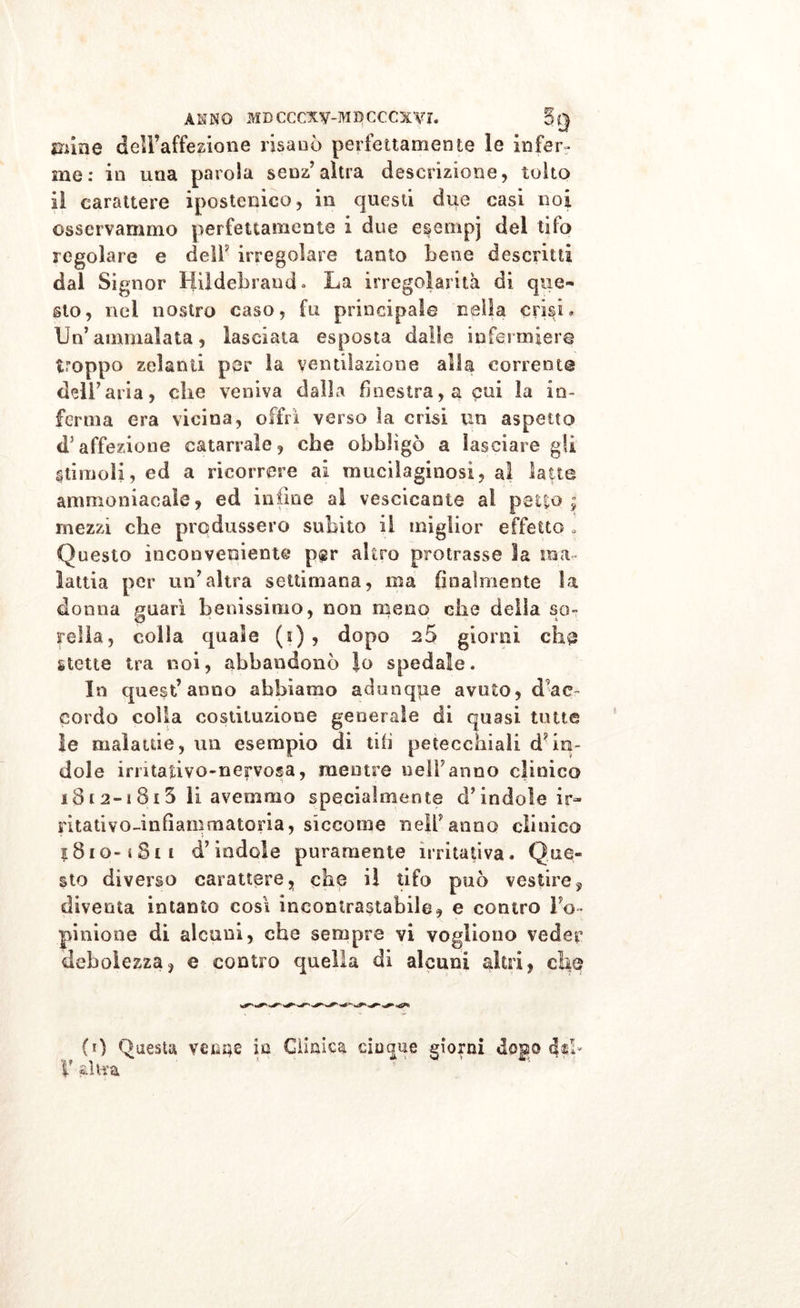 cune dell’affezione risanò perfettamente le infer- me: in una parola senz’altra descrizione, tolto il carattere ipostonico, in questi due casi noi osservammo perfettamente i due e$empj del tifo regolare e deli' irregolare tanto Lene descritti dal Signor Hi! deb rana * La irregolarità di que- sto, nel nostro caso, fu principale nella crisi» Un’ammalata, lasciata esposta dalle infermiere troppo zelanti per la ventilazione alla corrente dell’aria, che veniva dalla finestra, a cui la in- ferma era vicina, offrì verso la crisi un aspetto &lt;Taffezione catarrale, che obbligò a lasciare gli stimoli, ed a ricorrere ai mucilaginosi, al latte ammoniacale, ed infine ai vescicante al petto, mezzi che produssero subito il miglior effetto , Questo inconveniente p«r altro protrasse la ma- lattia per un’altra settimana, ma finalmente la donna guarì benissimo, non meno che della so- reità, colla quale (i) , dopo 25 giorni eh3 stette tra noi, abbandonò Io spedale. In quest’anno abbiamo adunque a voto, d ac cordo colia costituzione generale di quasi tutte le malattie, un esempio di tifi petecchiali dan- dole irntativo-nervosa, mentre nell’anno clinico 181 2-i 813 li avemmo specialmente ci’indole ir- ritati vorinfìam materia , siccome nell’anno clinico $810-1 Sii d’indole puramente irritativa. Que- sto diverso carattere, che il tifo può vestire, diventa intanto così incontrastabile, e contro l’o- pinione di alcuni, che sempre vi vogliono veder debolezza, e contro quella di alcuni altri, che (0 Questa ventre in Clinica cinque giorni dogo
