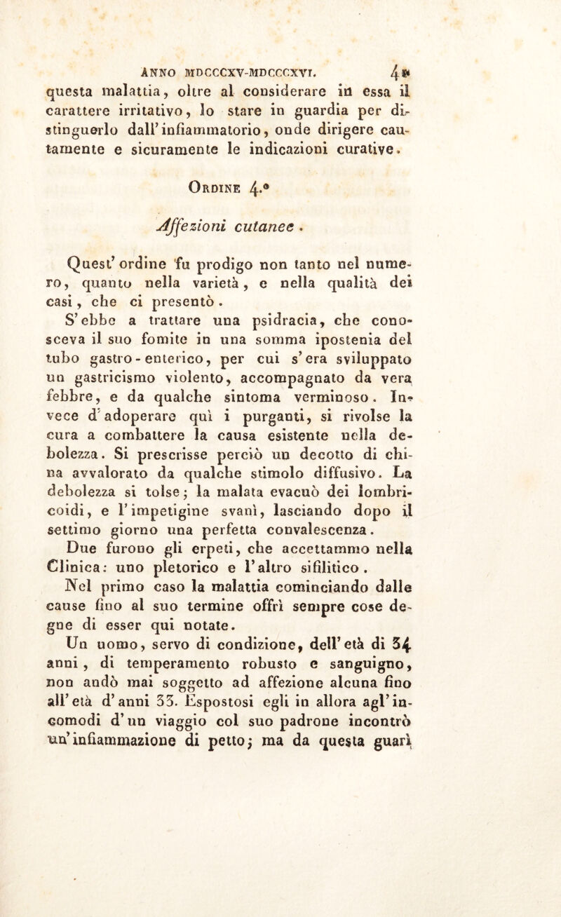 questa malattia, oltre al considerare in essa il carattere irritativo, lo stare in guardia per di- stinguerlo dall’infiammatorio, onde dirigere cau- tamente e sicuramente le indicazioni curative» Ordine 4*® Affezioni cutanee » Quest’ordine fu prodigo non tanto nel nume- ro, quanto nella varietà, e nella qualità dei casi, che ci presentò . S’ebbe a trattare una psidracia, che cono- sceva il suo fomite in una somma ipostenia del tubo gastro - enterico, per cui s’era sviluppato un gastricismo violento, accompagnato da vera febbre, e da qualche sintonia verminoso. In? vece d adoperare qui i purganti, si rivolse la cura a combattere la causa esistente nella de- bolezza. Si prescrisse perciò un decotto di chi- na avvalorato da qualche stimolo diffusivo. La debolezza si tolse ; la malata evacuò dei lombri- eoidi, e l'impetigine svanì, lasciando dopo il settimo giorno una perfetta convalescenza. Due furouo gli erpeti, che accettammo nella Clinica: uno pletorico e l’altro sifilitico. Nel primo caso la malattia cominciando dalle cause fino ai suo termine offrì sempre cose de- gne di esser qui notate. Un uomo, servo di condizione, dell’età di 34 anni, di temperamento robusto e sanguigno, non andò mai soggetto ad affezione alcuna fino all’ età d’anni 33. Espostosi egli in allora agl’in- comodi d’un viaggio col suo padrone incontrò un’infiammazione di petto; ma da questa guari