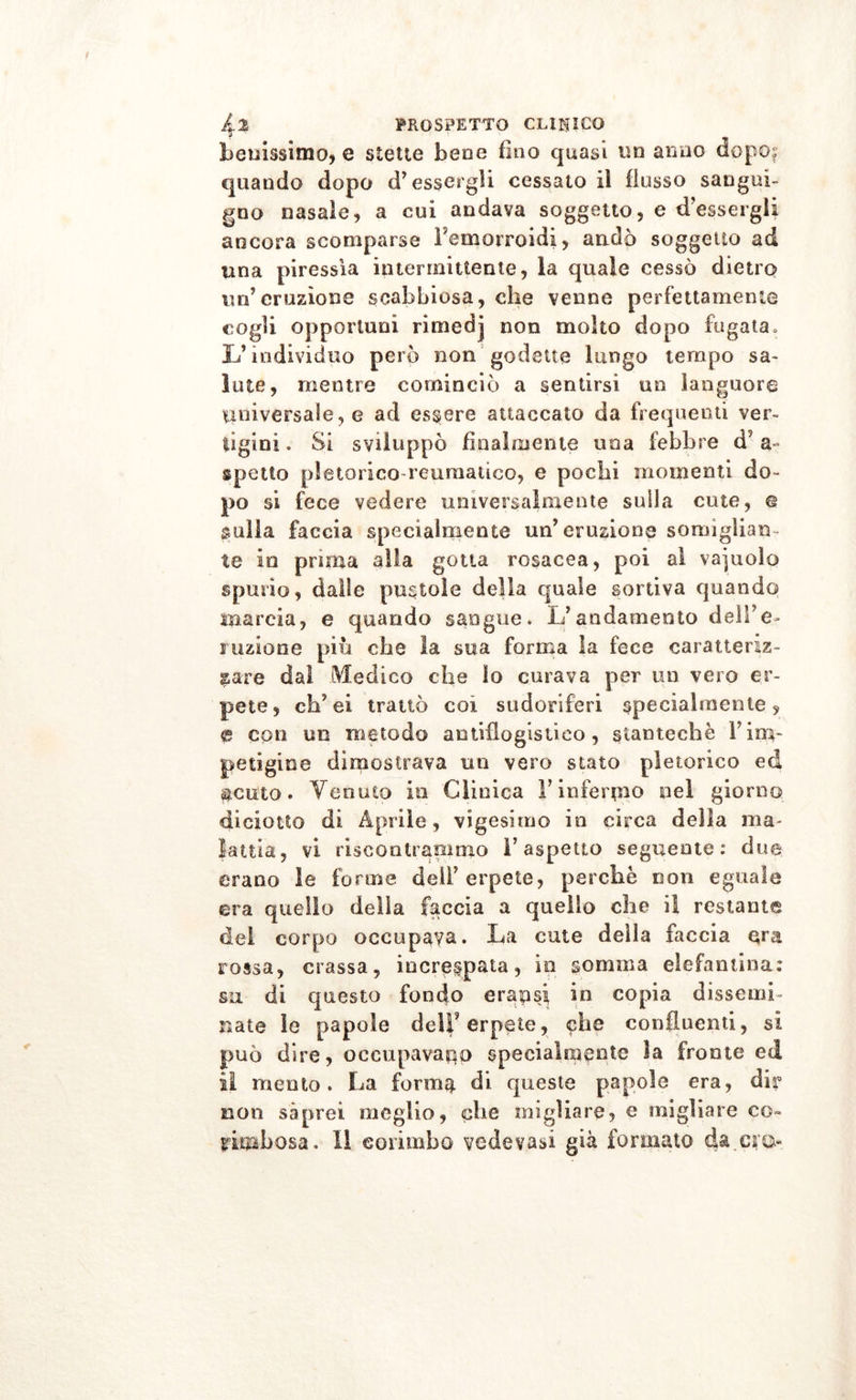 benissimo, e stette bene fino quasi tsa armo dopo: quando dopo d’essergli cessatoli flusso sangui- gno nasale, a cui andava soggetto, e d’essergli ancora scomparse Femorroidi, andò soggetto ad una piressìa intermittente, la quale cessò dietro un’eruzione scabbiosa, che venne perfettamente cogli opportuni rimedj non molto dopo fugata. L’individuo però non godette lungo tempo sa- lute, mentre cominciò a sentirsi un languore universale, e ad essere attaccato da frequenti ver- tigini. Si sviluppò finalmente una febbre d' a- spetto pletorico reumatico, e pochi momenti do- po si fece vedere universalmente sulla cute, © sulla faccia specialmente un’eruzione somiglian- te in prima alla gotta rosacea, poi al vaiuolo spurio, dalle pustole della quale sortiva quando marcia, e quando sangue. L’andamento dell’e- ruzione piu che la sua forma la fece caratteriz- zare dal Medico che Io curava per un vero er- pete, eh’ ei trattò coi sudoriferi specialmente, e con un metodo antiflogistico, gtantechè l’im- petigine dimostrava un vero stato pletorico ed $cuto. Venuto in Clinica l’infermo nel giorno diciotto di Aprile, vigesimo in circa della ma- lattia, vi riscontrammo l’aspetto seguente: due erano le forme deli’erpete, perchè non eguale era quello delia faccia a quello che il restante del corpo occupava. La cute della faccia era rossa, crassa, increspata, in nomina elefantina: su di questo fondo erapsi in copia dissemi- nate le papole dell’erpete, che confluenti, si può dire, occupavano specialmente la fronte ed il mento. La forma di queste papole era, dir non saprei meglio, che migliare, e migliare co- rimbo sa . Il corimbo vedevasi già formato da.cru*