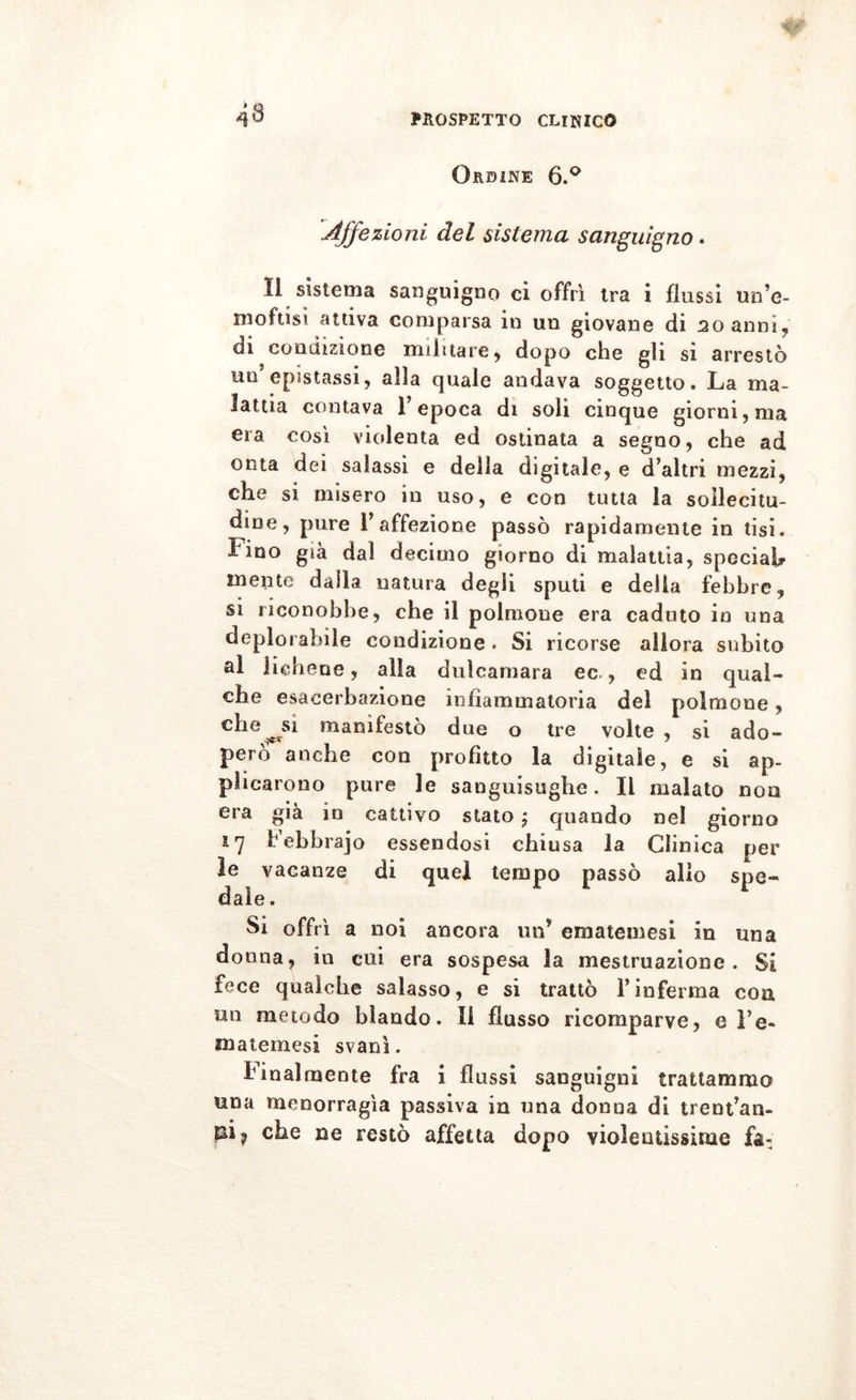 43 Ordine 6.° Affezioni del sistema sanguigno. 11 sistema sanguigno ci offrì ira i flussi un’e- moftisì attiva comparsa in un giovane di 20 anni, di condizione militare* dopo che gli si arrestò un epistassi* alla quale andava soggetto. La ma- lattia contava l’epoca di soli cinque giorni, ma era così violenta ed ostinata a segno* che ad onta dei salassi e della digitale* e d’altri mezzi* che si misero in uso, e con tutta la sollecitu- dine, pure l’affezione passò rapidamente in tisi. Fino già dal decimo giorno di malattia* special mente dalla natura degli sputi e delia febbre* si riconobbe* che il polmone era caduto in una deplorabile condizione . Si ricorse allora subito al lichene * alla dulcamara ec * ed in qual- che esacerbazione infiammatoria del polmone, che^si manifestò due o tre volte * si ado- pero anche con profitto la digitale, e si ap- plicarono pure le sanguisughe. Il malato non era già in cattivo stato j quando nel giorno 17 Febbrajo essendosi chiusa la Clinica per le vacanze di quel tempo passò allo spe- dale . Si offrì a noi ancora un’ emateinesi in una donna* in cui era sospesa la mestruazione. Si fece qualche salasso, e si trattò l’inferma eoa un metodo blando. Il flusso ricomparve* e l’e« matemesi svanì. Finalmente fra i flussi sanguigni trattammo una menorragìa passiva in una donna di trent’an- che ne restò affetta dopo violentissime fa-