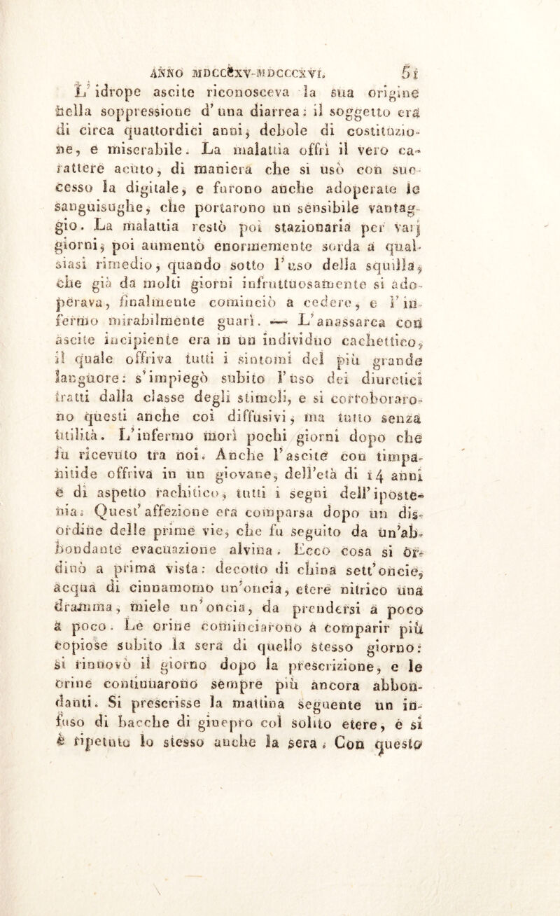 1/ idrope ascile riconosceva la sua origine fieli a soppressione d’ una diarrea; il soggetto erà di circa quattordici anni , debole di costituzio- ne, e miserabile. La malattìa offrì il vero ca~ ratière acuto, di maniera che si usò con suc- cesso la digitale, e furono anche adoperate le sanguisughe, che portarono un sensibile vantag- gi0* La malattia restò poi stazionaria per varj giorni $ poi aumentò enormemente sorda a siasi rimedio, quando sotto l’uso della s che già da molti giorni infruttuosamente si ado- perava, finalmente cominciò a cedere, e V in- fermo mirabilmente guarì. — lò' a nassa rea cori ascile incipiente era in no individuo cachettico-, il quale offriva tutti i sintomi del più grande languore ; s’impiegò subito Fuso dei diuretici fratti dalla classe degli stimoli, e si corroborare- no questi anche coi diffusivi, ma tutto senza iuili.tà. 1/infermo morì pochi giorni dopo che fu ricevuto tra noi. Anche Fascile eoo timpat- nitide offriva in no giovane, dell’età di 14 anni e dì aspetto rachitico, tutti i segni dell’iposte- nia; Quest9 affezione era comparsa dopo un disc- ordine delle prime vie, che fu seguito da Un’afa* fiondante evacuazione alvina. Ecco cosa si or- dinò a prima vista; decotto di china sett’oncie, acqua di cinnamomo un’oncia, etere nitrico una dramma, miele un’oncia, da prendersi a poco à poco . Le orine cori! ili ci areno a comparir più Copiose subito là sera di quello stesso giorno: si rinnovò il giorno dopo la prescrizione, e le Orine continuarono sempre più ancora abbon- danti. Si prescrisse la manina seguente un in- fuso di bacche di ginepro col solito etere, è si è ripe uno lo stesso anche la sera ; Con questo