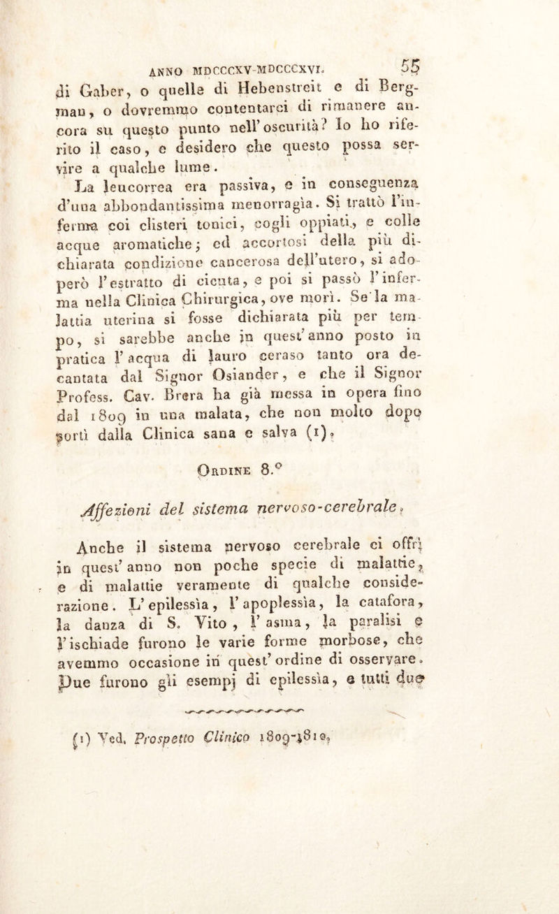 ài Gaber, o quella di Hebenstreit e di Berg- niau, o dovremmo contentarci di rimanere an- cora su questo punto nell oscurila» Io ho li fe- rito il caso, e desidero che questo possa ser- vire a qualche lume. La leucorrea era passiva, e in conseguenza d una abbondantissima menorragia. Si trattò ì in - ferma coi clisteri tonici, cogli oppiati., e colle acque aromatiche ; ed accortosi della piu di- chiarata condizione cancerosa dell utero, si ado- però l’estratto di cicuta, e poi si passò F infer- ma nella Clinica Chirurgica, ove morì. Seia ma- lattia utenna si fosse dichiarata piu per tem- po, si sarebbe anche jp quest7 anno posto in pratica V acqua di lauro ceraso tanto ora de- cantata dal Signor Osiander, e che il Sigooi Profess. Gav. Brera ha già messa in opera fino dai 1809 in una maiala, che non molto dopo jortì dalla Clinica sana e salva (1). Ordine 8.° Affé zie ni del sistemici nervo so - cerebrale » Anche il sistema nervoso cerebrale ci offrì Iti quest’anno non poche specie di malattie? e di malattie veramente di qualche conside- razione. L’epilessìa, l’apoplessìa, la calai ora , la danza di S. Vito , Y asma, }a paralisi 0 F ischi ad e furono le varie forme morbose, che avemmo occasione in quest’ordine di osservare» pue furono gli esempi di epilessìa, q lutti c|u8&gt; |i) Yed, Prospetto Clinico 180^-^810?