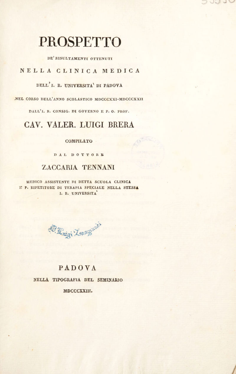 PROSPETTO DE’ RISULTAMENE OTTENUTI NELLA CLINICA MEDICA dell’ I. R. UNIVERSITÀ' DI PADOVA -NEL CORSO DELL’ANNO SCOLASTICO MDCCCXXI-MDCCCXXII DALL’l. R. CONSIG. DI GOVERNO E P. O. PROF. CAV. VALER. LUIGI BRERA COMPILATO DAL DOTTORE ZACCARIA TENNANI MEDICO ASSISTENTE DI DETTA SCUOLA CLINICA E P. RIPETITORE DI TERAPIA SPECIALE NELLA STESSA I. R. UNIVERSITÀ PADOVA nella tipografia del seminario MDCCCXXIII