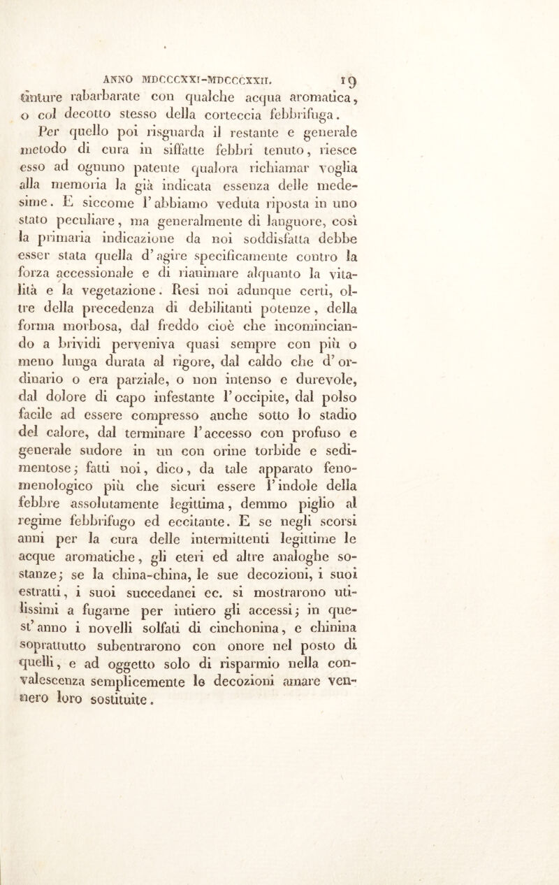 tinture rabarbarate con qualche acqua aromatica, o col decotto stesso della corteccia febbrifuga. Per quello poi ri sguarda il restante e generale metodo di cura in siffatte febbri tenuto, riesce esso ad ognuno patente qualora richiamar voglia alla memoria la già indicata essenza delle mede- sime. E siccome F abbiamo veduta riposta in uno stato peculiare, ma generalmente di languore, così la primaria indicazione da noi soddisfatta debbe esser stata quella d’agire specificamente contro la forza accessionale e di rianimare alquanto la vita- lità e la vegetazione. Resi noi adunque certi, ol- tre della precedenza di debilitanti potenze, della forma morbosa, dal freddo cioè che incomincian- do a brividi perveniva quasi sempre con piu. o meno lunga durala al rigore, dal caldo che d or- dinario o era parziale, o non intenso e durevole, dal dolore di capo infestante l’occipite, dal polso facile ad essere compresso anche sotto io stadio del calore, dal terminare F accesso con profuso e generale sudore in un con orine torbide e sedi- mentose ; fatti noi, dico, da tale apparato feno- inenologico più che sicuri essere F indole della febbre assolutamente legittima, demmo piglio a! regime febbrifugo ed eccitante. E se negli scorsi anni per la cura delle intermittenti legittime le acque aromatiche, gli eteri ed altre analoghe so- stanze; se la china-china, le sue decozioni, i suoi estratti, i suoi succedanei ec. si mostrarono uti- lissimi a fugarne per intiero gli accessi ; in que- st’anno i novelli solfati di cinchonina, e chinina soprattutto subentrarono con onore nel posto di quelli, e ad oggetto solo di risparmio nella con- valescenza semplicemente le decozioni amare ven- nero loro sostituite.