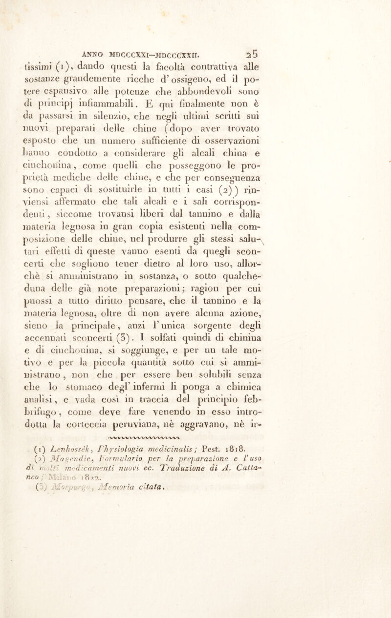 fissimi (i), dando questi la facoltà contrattiva alle sostanze grandemente ricche d’ ossigeno, ed il po- tere espansivo alle potenze che abbondevoli sono di principi infiammabili. E qui finalmente non è da passarsi in silenzio, che negli ultimi scritti sui nuovi preparati delle chine ( dopo aver trovato esposto che un numero sufficiente di osservazioni hanno condotto a considerare gli alcali china e cinchonina, come quelli che posseggono le pro- prietà mediche delle chine, e che per conseguenza sono capaci di sostituirle in tutti i casi (2) ) rin- vi cosi affermato che tali alcali e i sali corrispon- denti , siccome trovatisi liberi dal tannino e dalia materia legnosa in gran copia esistenti nella com- posizione delle chine, nel produrre gli stessi salu- tari effetti di queste vanno esenti da quegli scon- certi che sogliono tener dietro al loro uso, allor- ché si amministrano in sostanza, o sotto qualche- duna delle già note preparazioni ; ragion per cui puossi a tutto diritto pensare, che il tannino e la materia legnosa, oltre di non avere alcuna azione, sieno la principale, anzi V unica sorgente degli accennali sconcerti (3). I solfati quindi di chinina e di cinchonina, si soggiunge, e per un tale mo- tivo e per la piccola quantità sotto cui si ammi- nistrano , non che per essere ben solubili senza che lo stomaco degl’ infermi lì ponga a chimica analisi, e vada così in traccia del principio feb- brifugo , come deve fare venendo in esso intro- dotta la corteccia peruviana, nè aggravano, nè ir- -WWV» (i) Lenhossék, Physiologia medie in alis ; Pest. i B i B- (a) jìlagendie, formulario per la preparazione e l'uso di molti medicamenti nuovi ec. Traduzione di A. Catta- neo; Milano 11822.