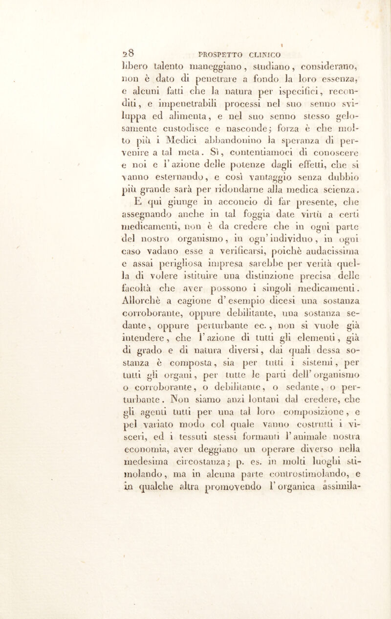 libero talento maneggiano, studiano, considerano, non è dato di penetrare a fondo Ja loro essenza, e alcuni fatti che la natura per ispecifici, recon- diti , e impenetrabili processi nel suo senno svi- luppa ed alimenta, e nel suo senno stesso gelo- samente custodisce e nasconde ; forza è che mol- to piu i Medici abbandonino la speranza di per- venire a tal meta. Sì, contentiamoci di conoscere e noi e Fazione delie potenze dagli effetti, che si vanno esternando, e così vantaggio senza dubbio più grande sarà per ridondarne alla medica scienza. E qui giunge in acconcio di far presente, che assegnando anche in tal foggia date virtù a certi medicamenti, non è da credere che in ogni parte del nostro organismo, in ogn’individuo, in ogni caso vadano esse a verificarsi, poiché audacissima e assai perigliosa impresa sarebbe per verità quel- la di volere istituire una distinzione precisa delle facoltà che aver possono i singoli medicamenti. Allorché a cagione d’esempio dicesi una sostanza corroborante, oppure debilitante, una sostanza se- dante , oppure perturbante ec. , non si vuole già intendere, che Fazione di tutti gli elementi, già di grado e di natura diversi, dai quali dessa so- stanza è composta, sia per tutti i sistemi, per tutti gli organi, per tutte le parti deli’ organismo o corroborante, o debilitante, o sedante, o per- turbante . Non siamo anzi lontani dal credere, elle gli agenti tutti per una tal loro composizione, e pel variato modo col quale vanno costrutti i vi- sceri, ed i tessuti stessi formami F animale nostra economia, aver deggiano un operare diverso nella medesima circostanza ; p. es. in molti luoghi sti- molando , ma in alcuna parte eontrosdmolando, e in qualche altra promovendo l'organica assimila-