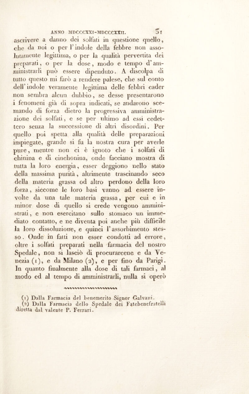 ascrivere a danno dei solfali in questione quello, ohe da noi o per Y indole della febbre non asso- lutamente legittima, o per la qualità pervertita dei preparati, o per la dose, modo e tempo d’am- ministrarli può essere dipenduto. A discolpa di tutto questo mi farò a rendere palese, che sul conto dell’indole veramente legittima delle febbri cader non sembra alcun dubbio, se desse presentarono i fenomeni già di sopra indicati, se andarono sce- mando di forza dietro la progressiva amministra- zione dei solfati, e se per ultimo ad essi cedet- tero senza la successione di altri disordini. Per quello poi spetta alla qualità delle preparazioni impiegate, grande si fu la nostra cura per averle pure, mentre non ei è ignoto che i solfati di chinina e di cinchonina, onde facciano mostra di tutta la loro energia, esser deggiono nello stato della massima purità, abi lmente trascinando seco della materia grassa od altro perdono della loro forza, siccome le loro basi vanno ad essere in- volte da una tale materia grassa, per cui e in minor dose di quello si crede vengono ammini- strati , e non esercitano sullo stomaco un imme- diato contatto, e ne diventa poi anche piu difficile la loro dissoluzione, e quinci F assorbimento stes- so . Onde in fatti non esser condotti ad errore, oltre i solfati preparati nella farmacia dei nostro Spedale, non si lasciò di procurarcene e da Ve- nezia (i), e da Milano (2), e per fino da Parigi» In quanto finalmente alla dose di tali farmaci, al modo ed al tempo di amministrarli, nulla si operò (1) Dalla Farmacia del benemerito Signor Galvani. (2) Dalla Farmacia dello Spedale dei F^tebenefrateìh diretta dal valente P. Ferrari.