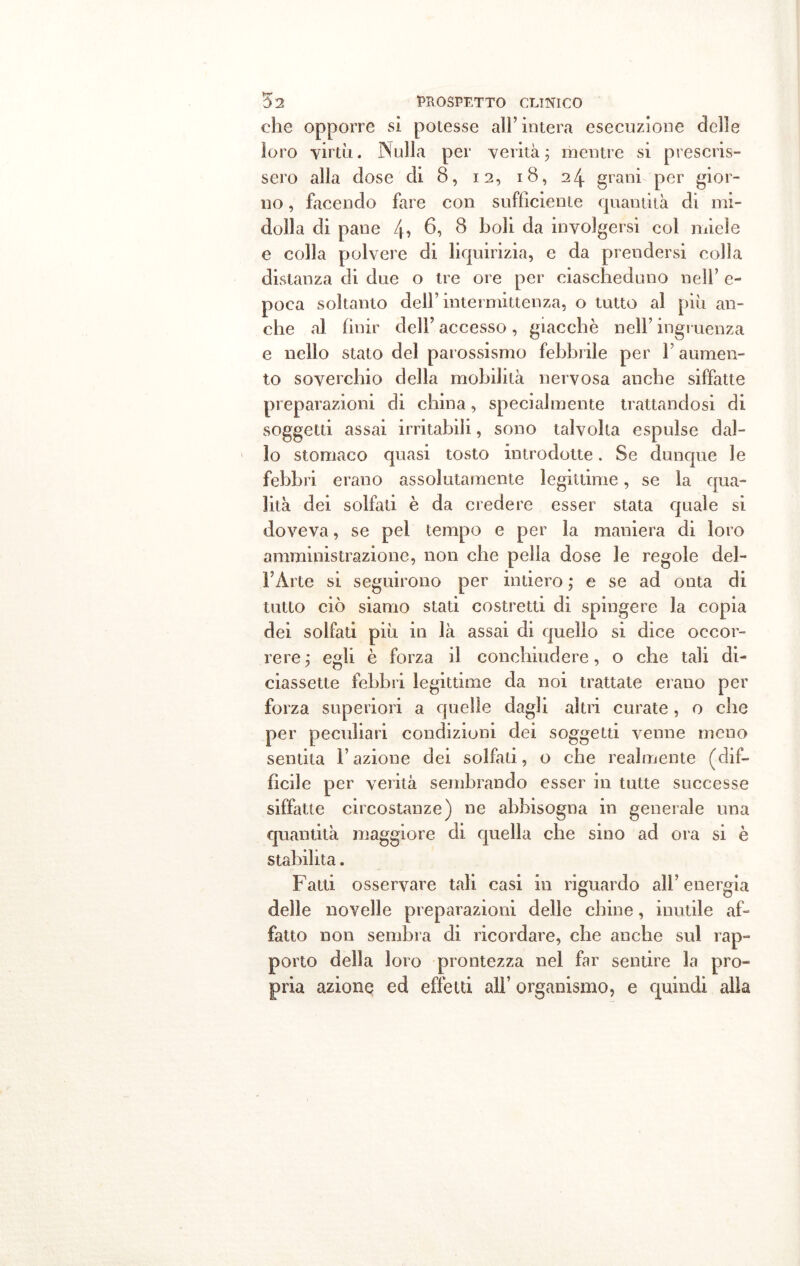 che opporre si potesse all’intera esecuzione delle loro virtù. Nulla per verità ; mentre si prescris- sero alla dose di 8, 12, 18, 24 grani per gior- no , facendo fare con sufficiente quantità di mi- dolla di pane 4? 6? $ boli da involgersi col miele e colla polvere di liquirizia, e da prendersi colla distanza di due o tre ore per ciascheduno nell’ e- poca soltanto dell’ intermittenza, o tutto al più an- che al finir dell’ accesso, giacché nell’ ingruenza e nello stato del parossismo febbrile per F aumen- to soverchio della mobilità nervosa anche siffatte preparazioni di china, specialmente trattandosi di soggetti assai irritabili, sono talvolta espulse dal- lo stomaco quasi tosto introdotte. Se dunque le febbri erano assolutamente legittime, se la qua- lità dei solfati è da credere esser stata quale si doveva, se pei tempo e per la maniera di loro amministrazione, non che pella dose le regole del- l’Àrte si seguirono per intiero ; e se ad onta di tutto ciò siamo stati costretti di spingere la copia dei solfati più in là assai di quello si dice occor- rere ; egli è forza il conchiudere, o che tali di- ciassette febbri legittime da noi trattate erano per forza superiori a quelle dagli altri curate, o che per peculiari condizioni dei soggetti venne meno sentita Fazione dei solfati, o che realmente (dif- ficile per verità sembrando esser in tutte successe siffatte circostanze) ne abbisogna in generale una quantità maggiore di quella che sino ad ora si è stabilita. Fatti osservare tali casi in riguardo alF energia delle novelle preparazioni delle chine, inutile af- fatto non sembra di ricordare, che anche sul rap- porto della loro prontezza nel far sentire la pro- pria azione ed effetti all’ organismo, e quindi alia