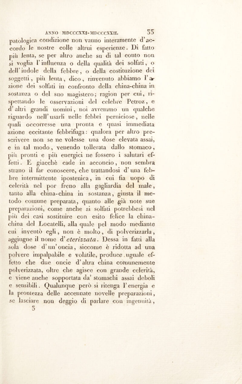 patologica condizione non vanno interamente d’ac- cordo le nostre colle altrui esperienze. Di fatto più lenta, se per altro anche su di tal conto non si voglia T influenza o della qualità dei solfati, o dell' indole della febbre, o della costituzione dei soggetti, più lenta , dico , rinvenuto abbiamo Y ar zione dei solfati in confronto della china-china in sostanza o del suo magistero ; ragion per cui, ri- spettando le osservazioni del celebre Fetroz, e d7 altri grandi uomini, noi avremmo un qualche riguardo nell’usarli nelle febbri perniciose, nelle quali occorresse una pronta e quasi immediata azione eccitante febbrifuga: qualora peraltro pre- scrivere non se ne volesse una dose elevata assai, e in tal modo, venendo tollerata dallo stomaco, più pronti e più energici ne fossero i salutari ef- fetti . E giacché cade in acconcio, non sembra strano il far conoscere, che trattandosi d’una feb- bre intermittente ipostenica, in cui Ila uopo di celerità nel por freno alla gagìiardia del male, tanto alla china-china in sostanza, giusta il me- todo comune preparata, quanto alle già note sue preparazioni, come anche ai solfati potrebbesi nel più dei casi sostituire con esito felice la china- china del Locateli!, alla quale pel modo mediante cui inventò egli, non è molto, di polverizzarla, aggiugne il nome d’eterizzata. Dessa in fatti alla sola dose d’un7 oncia, siccome è ridotta ad una polvere impalpabile e volatile, produce. uguale ef- fetto che due oncie d’altra china comunemente polverizzata, oltre che agisce con grande celerità, e viene anche sopportata da’ stomachi assai deboli e sensibili. Qualunque però si ritenga Y energia e la prontezza delle accennate novelle preparazioni, se lasciare non deggio di parlare con ingenuità, 3