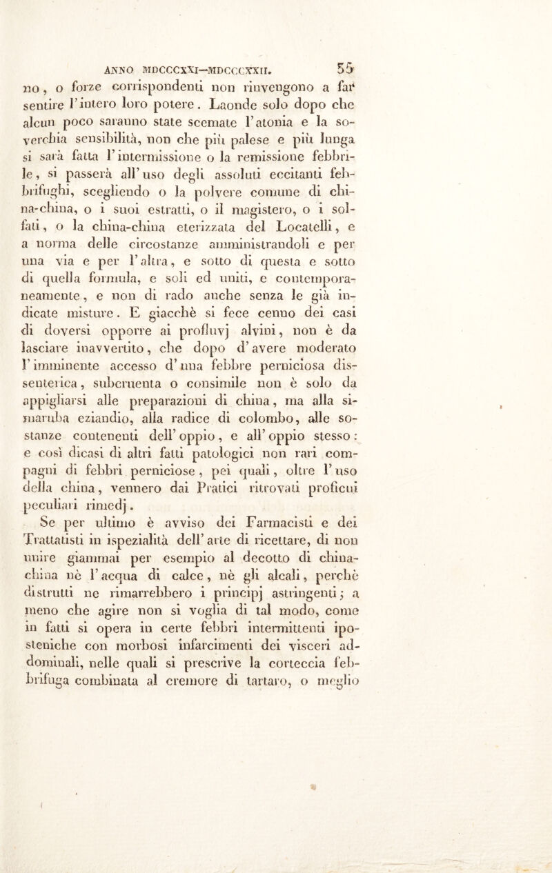 no, o forze corrispondenti non rinvengono a fai4 sentire Finterò loro potere. Laonde solo dopo che alcun poco saranno state scemate l’atonia e la so- verchia sensibilità, non che piu palese e piu lunga si sarà fatta F intermissione o la remissione febbri- le , si passerà alF uso degli assoluti eccitanti feb- brifughi, scegliendo o la polvere comune di chi- na-china, o i suoi estratti, o il magistero, o i sol- fati, o la china-china eterizzata del Locateìli, e a norma delle circostanze amministrandoli e per una via e per F altra, e sotto di questa e sotto di quella formula, e soli ed uniti, e contempora- neamente , e non di rado anche senza le già in- dicate misture. E giacche si fece cenno dei casi di doversi opporre ai profSuvj alvini, non è da lasciare inavvertito, che dopo d’avere moderato F imminente accesso d’una febbre perniciosa dis- senterica , subcruenta o consimile non è solo da appigliarsi alle preparazioni di china, ma alla si- maruba eziandio, alia radice di colombo, alle so- stanze contenenti dell’ oppio , e alF oppio stesso : e così dicasi di altri fatti patologici non rari com- pagni di febbri perniciose , pei quali, oltre F uso della china, vennero dai Pratici ritrovati profìcui peculiari rimedj. Se per ultimo è avviso dei Farmacisti e dei Trattatisti in ispezialità dell’arte di ricettare, di non unire giammai per esempio al decotto di china- china nè Facqua di calce, nè gli alcali, perchè distrutti ne rimarrebbero i principi astringenti j a meno che agire non si voglia di tal modo, come in fatti si opera in certe febbri intermittenti ipo- steniche con morbosi infarcimenti dei visceri ad- dominali, nelle quali si prescrive la corteccia feb- brifuga combinata al cremore di tartaro, o meglio