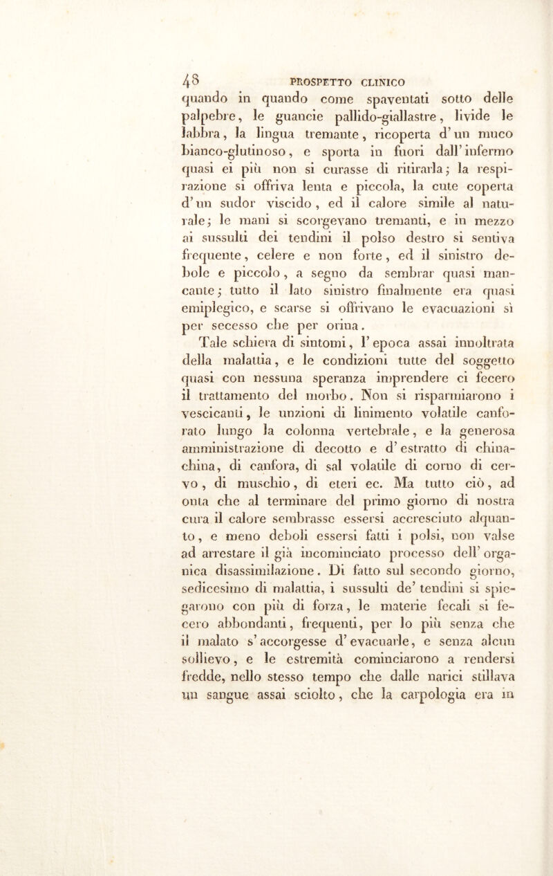 quando in quando come spaventati sotto delle palpebre, le guancie pallido-giallastre, livide le labbra, la lingua tremante, ricoperta d’un muco bianco-glutinoso, e sporta in fuori dall’ infermo quasi ei più non si curasse di ritirarla ; la respi- razione si offriva lenta e piccola, la cute coperta d’un sudor viscido , ed iì calore simile al natu- rale; le mani si scorgevano tremanti, e in mezzo ai sussulti dei tendini il polso destro si sentiva frequente, celere e non forte, ed il sinistro de- bole e piccolo, a segno da sembrar quasi man- cante ; tutto il lato sinistro finalmente era quasi emiplegico, e scarse si offrivano le evacuazioni si per secesso che per orina. Tale schiera di sintomi, F epoca assai innoltrata della malattia, e le condizioni tutte del soggetto quasi con nessuna speranza imprendere ci fecero il trattamento del morbo. Non si risparmiarono i vescicanti, le unzioni di linimento volatile canfo- rato lungo la colonna vertebrale, e la generosa amministrazione di decotto e d’estratto di china- china, di canfora, di sai volatile di corno di cer- vo , di muschio, di eteri ec. Ma tutto ciò, ad onta che al terminare del primo giorno di nostra cura il calore sembrasse essersi accresciuto alquan- to , e meno deboli essersi fatti i polsi, non valse ad arrestare il già incominciato processo deli’ orga- nica disassimilazione. Di finto sul secondo giorno, sedicesimo di malattia, i sussulti de’ tendini si spie- garono con più di forza, le materie fecali si fe- cero abbondanti, frequenti, per lo più senza che iì malato s’accorgesse d’evacuarle, e senza alcun sollievo, e le estremità cominciarono a rendersi fredde, nello stesso tempo che dalle narici stillava