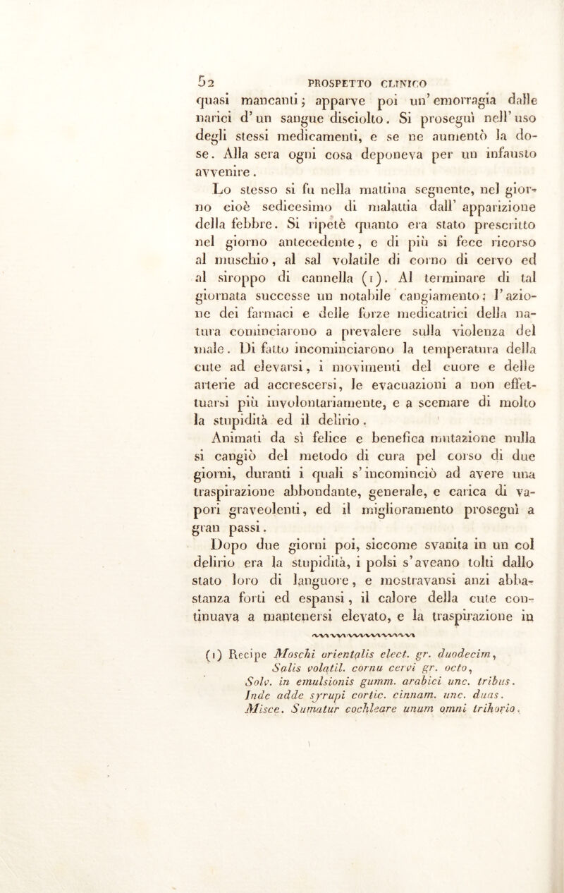 quasi mancami ; apparve poi un’ emorragia dalle narici d’un sangue disciolto. Si proseguì nell’ uso degli stessi medicamenti, e se ne aumentò la do- se. Alla sera ogni cosa deponeva per un infausto avvenire. Lo stesso si fu nella mattina seguente, nel gior^ no cioè sedicesimo di malattia dall’ apparizione della febbre. Si ripetè quanto era stato prescritto nel giorno antecedente, e di più si fece ricorso al muschio, al sai volatile di corno di cervo ed al siroppo di cannella (i). Al terminare di tal giornata successe un notabile cangiamento; razio- ne dei farmaci e delle forze medicatrici della na- tura cominciarono a prevalere sulla violenza dei male. Di fatto incominciarono la temperatura della cute ad elevarsi, i movimenti del cuore e delle arterie ad accrescersi, Je evacuazioni a non effet- tuarsi più involontariamente, e a scemare di molto la stupidità ed il delirio . Animati da sì felice e benefica mutazione nulla si cangiò del metodo di cura pel corso di due giorni, duranti i quali s’incominciò ad avere una traspirazione abbondante, generale, e carica di va- pori graveolenti, ed il miglioramento proseguì a gran passi. Dopo due giorni poi, siccome svanita in un col delirio era la stupidità, i polsi s’aveano tolti dallo stato loro di languore, e mostravansi anzi abba- stanza forti ed espansi, il calore della cute con- tinuava a mantenersi elevato, e la traspirazione in VV\ <'VX/V'V'V\ 'V\/\ (i) Recipe Moschi orientali elect. gr. duodecim, Salis volatil. cornu cerei gr. odo, Sole, in emulsionis gumm. arabici unc. tribus. inde adde syrupi cortic. cinnam. unc. duas. Alisce. Sumatur cochUare unum omni ir ih oc io <