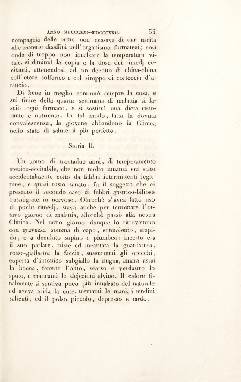 compagnia delle orine non cessava di dar uscita alle materie disaffini nell’organismo formatesi; così onde di troppo non innalzare la temperatura vi- tale, si diminuì la copia e la dose dei rimedj ec- citanti, attenendosi ad un decotto di china-china coll’ etere solforico e col siroppo di corteccia d’a- rancio . Di bene in meglio continuò sempre la cosa, e sul finire della quarta settimana di malattia si la- sciò ogni farmaco, e si sostituì una dieta risto- rante e nutriente. In tal modo, fatta la dovuta convalescenza, la giovane abbandonò la Clinica nello stato di salute il più perfetto. Storia IL Un uomo di trentadue anni, di temperamento stenico-eccitabile, che non molto innanzi era stato accidentalmente colto da febbri intermittenti legit- time , e quasi tosto sanato , fu il soggetto che ei presentò il secondo caso di febbri gastrico-biliose trasmigrate in nervose . Oltreché s? avea fatto uso di pochi rimedj, stava anche per terminare F ot- tavo giorno dì malattia, allorché passò alla nostra Clinica. Nel nono giorno dunque lo ritrovammo con gravezza somma di capo , sonnolento, stupi- do, e a decubito supino e plumbeo : incerto era il suo pailare, triste ed incantata la guardatura 5 rosso-giallastra la faccia ^ sussurratiti gli orecchi, coperta d’intonico suhgiallo la lingua, amara assai la bocca , fetente F alito, scarso e verdastro lo sputo, e mancanti le dejezioni alvine* Il calore fi- nalmente si sentiva poco più innalzato del naturale ed aveva arida la cute, tremanti le mani, i tendini salienti, ed il polso piccolo, depresso e tardo»