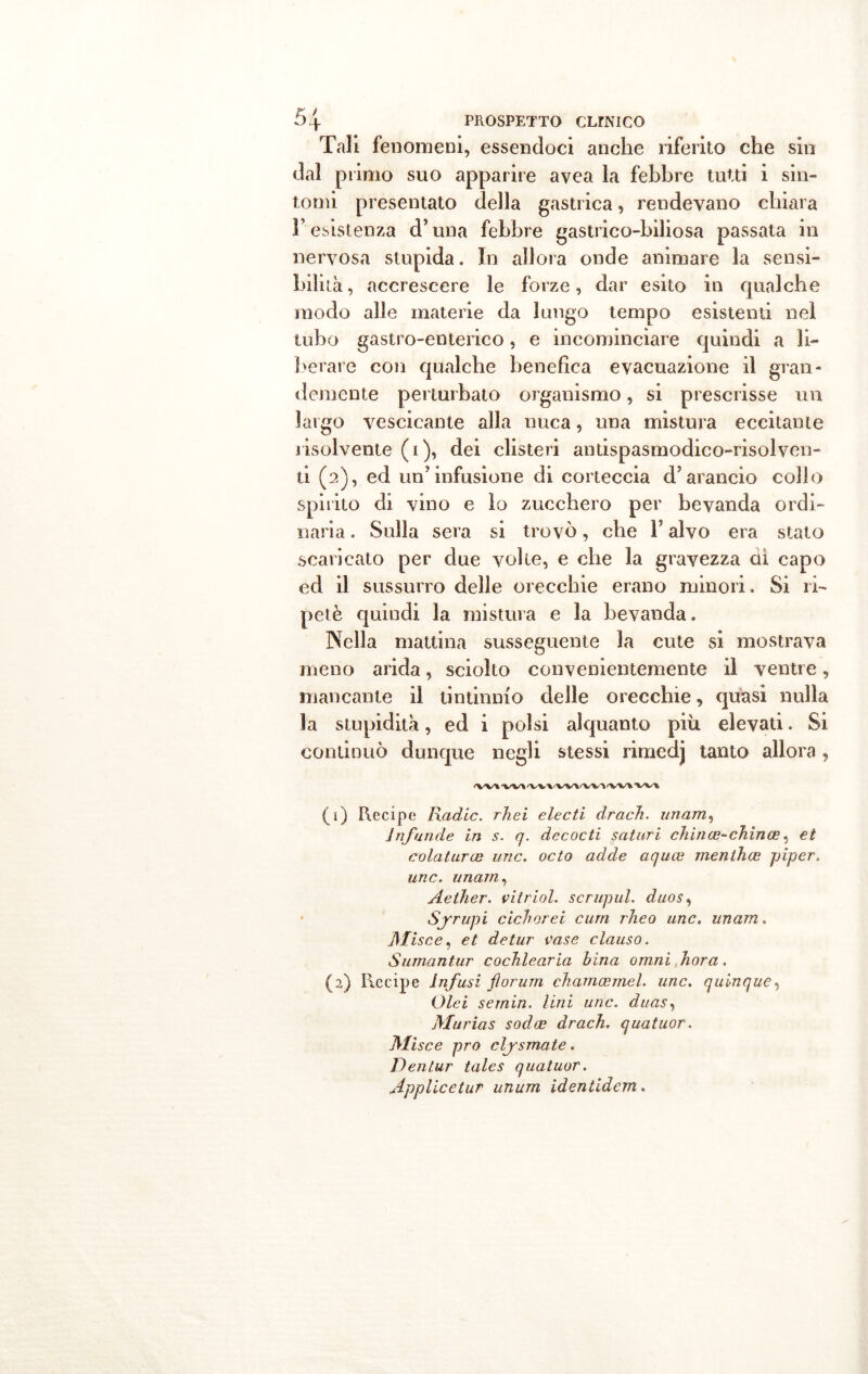 Tali fenomeni, essendoci anche riferito che sin dal primo suo apparire avea la febbre tutti i sin- tomi presentato della gastrica, rendevano chiara 3’ esistenza d’una febbre gastrico-biliosa passata in nervosa stupida. In allora onde animare la sensi- bilità , accrescere le forze, dar esito in qualche modo alle materie da lungo tempo esistenti nel tubo gastro-enterico, e incominciare quindi a li- berare con qualche benefica evacuazione il gran- demente perturbato organismo, si prescrisse un largo vescicante alla nuca, una mistura eccitante risolvente (i), dei clisteri antispasmodico-risolven- ti (2), ed un’infusione di corteccia d’arancio collo spirito di vino e lo zucchero per bevanda ordi- naria . Sulla sera si trovò, che F alvo era stato scaricato per due volle, e che la gravezza dì capo ed il sussurro delle orecchie erano minori. Si ri- petè quindi la mistura e la bevanda. Nella mattina susseguente la cute si mostrava meno arida, sciolto convenientemente il ventre, mancante il tintinnio delle orecchie, quasi nulla la stupidità, ed i polsi alquanto più elevati. Si continuò dunque negli stessi rimedj tanto allora, 'W'*•V'V* fWA 'V'V% (1) Recipe Radic. rhei electi drach. imam, Infonde in s. q. decocti saturi chince-china?, et colaturce ime. octo adde aquee menthee piper. unc. imam, Aether. vitriol. scrupul. duos, Sjrupi cichorei curri rheo unc. unam. JSIisce, et detur vaso clauso. Surnantur cochlearia bina omni hora. (2) Recipe Infusi fiorum charncemel. unc. quinque, Olei se min. lini unc. duas, Murias soda? drach. quatuor. Olisce prò clysmate. Dentar tales quatuor. Applicetur unum identidem.