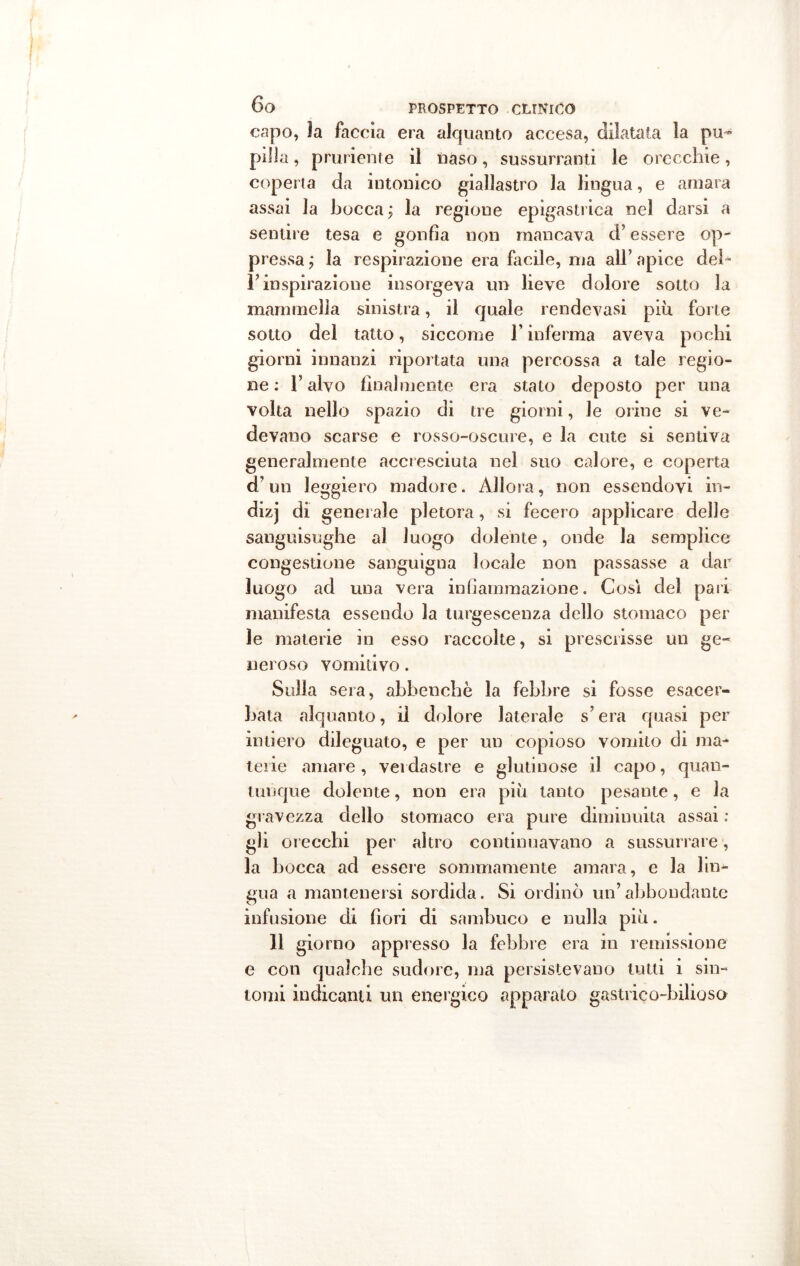 capo, la faccia era alquanto accesa, dilatata la pu- pilla , pruriente il naso, sussurranti le orecchie, coperta da intonico giallastro la lingua, e amara assai la bocca ; la regione epigastrica nel darsi a sentire tesa e gonfia non mancava d’essere op- pressa ; la respirazione era facile, ma all’ apice dei- l’inspirazione insorgeva un lieve dolore sotto la mammella sinistra, il quale rendevasi più forte sotto del tatto, siccome l’inferma aveva pochi giorni innanzi riportata una percossa a tale regio- ne : T alvo finalmente era stato deposto per una volta nello spazio di tre giorni, le orine si ve- devano scarse e rosso-oscure, e la cute si sentiva generalmente accresciuta nel suo calore, e coperta d’un leggiero madore. Allora, non essendovi in- dizj di generale pletora, si fecero applicare delle sanguisughe al luogo dolente, onde la semplice congestione sanguigna locale non passasse a dar luogo ad una vera infiammazione. Cosi del pari manifesta essendo la turgescenza dello stomaco per le materie in esso raccolte, si prescrisse un ge- neroso vomitivo. Sulla sera, abbenchè la febbre si fosse esacer- bata alquanto, il dolore laterale s’era quasi per intiero dileguato, e per un copioso vomito di ma- terie amare, verdastre e glutinose il capo, quan- tunque dolente, non era più tanto pesante, e la gravezza dello stomaco era pure diminuita assai ; gli orecchi per altro continuavano a sussurrare, la bocca ad essere sommamente amara, e la lin- gua a mantenersi sordida. Si ordinò un’ abbondante infusione di fiori di sambuco e nulla più. 11 giorno appresso la febbre era in remissione e con qualche sudore, ma persistevano tutti i sin- tomi indicanti un energico apparato gastrico-bilioso