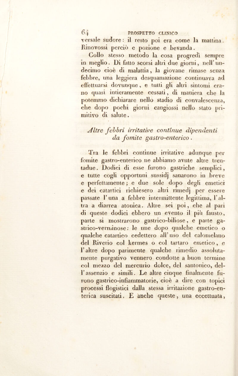 Tersale sudore: il resto poi era come la mattina. Rinovossi perciò e pozione e bevanda. Collo stesso metodo la cosa progredì sempre in meglio. Di fatto scorsi altri due giorni, nell mi- decimo cioè di malattia, la giovane rimase senza febbre, una leggiera desquamazione continuava ad effettuarsi dovunque, e tutti gli altri sintomi era- no quasi intieramente cessali, di maniera che la potemmo dichiarare nello stadio di convalescenza, che dopo pochi giorni cangiassi nello stato pri- mitivo di salute. Altre febbri irritative continue dipendenti da fomite gastro-enterico. Tra le febbri continue irritative adunque per fomite gastro-enterico ne abbiamo avute altre tren- tadue. Dodici di esse furono gastriche semplici, e tutte cogli opportuni sussidj sanarono in breve e perfettamente ; e due sole dopo degli emetici e dei catartici richiesero altri rimedj per essere passate 1’una a febbre intermittente legittima, l’al- tra a diarrea atonica, Altre sei poi, che al pari di queste dodici ebbero un evento il più fausto, parte si mostrarono gastrico-biliose, e parte ga- stiico-verminose : le une dopo qualche emetico o qualche catartico cedettero all’ uso del calomelano del Riverio col kermes o col tartaro emetico, e r altre dopo parimente qualche rimedio assoluta- mente purgativo vennero condotte a buon termine col mezzo del mercurio dolce, del santonico, del- l’assenzio e simili. Le altre cinque finalmente fu- rono gastrico-infìammatorie, cioè a dire con topici processi flogistici dalla stessa irritazione gastro-en- terica suscitati. E anche queste, una eccettuata,