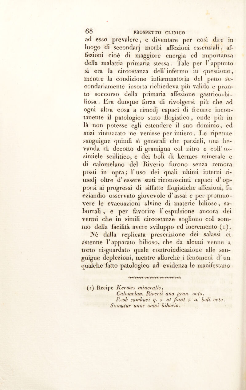 acl esso prevalere, e diventare per così dire in luogo di secondar] morbi affezioni essenziali, af- fezioni cioè di maggiore energia ed importanza della malattia primaria stessa. Tale per F appunto si era la circostanza dell'infermo in questione, mentre la condizione infiammatoria del petto se- condariamente insorta richiedeva più valido e pron- to soccorso della primaria affezione gastrico-bi- liosa . Era dunque forza di rivolgersi più che ad ogni altra cosa a rimedj capaci di frenare incon- tanente il patologico stato flogistico, onde più in là non potesse egli estendere il suo dominio, ed anzi rintuzzato ne venisse per intiero. Le ripetute sanguigne quindi sì generali che parziali, una be- vanda di decotto di gramigna col nitro e coli’ os- si miele scillitico, e dei boli di kermes minerale e di calomelano del Riverio furono senza remora posti in opra ; V uso dei quali ultimi interni ri- medj oltre d’essere stati riconosciuti capaci d’op- porsi ai progressi di siffatte flogistiche affezioni, fu eziandio osservato giovevole d’assai e per promuo- vere le evacuazioni alvine di materie biliose, sa- burrali , e per favorire l’espulsione ancora dei vermi che in simili circostanze sogliono col som- mo della facilità avere sviluppo ed incremento (i). Nè dalla replicata prescrizione dei salassi ci astenne l’apparato bilioso, che da alcuni venne a torto risguardato quale controindicazione alle san- guigne deplezioni, mentre allorché i fenomeni d’un qualche fatto patologico ad evidenza le manifestano •WXW* VV^-’VVX'VV'V'VV'VV-VY (?) Recipe Kermes minaralis, Calomelan. Riverii ana gran, odo, Roob sambuci q. s. ut fiant s. a, boli octo. S ornai ur unus ornai bihorio,