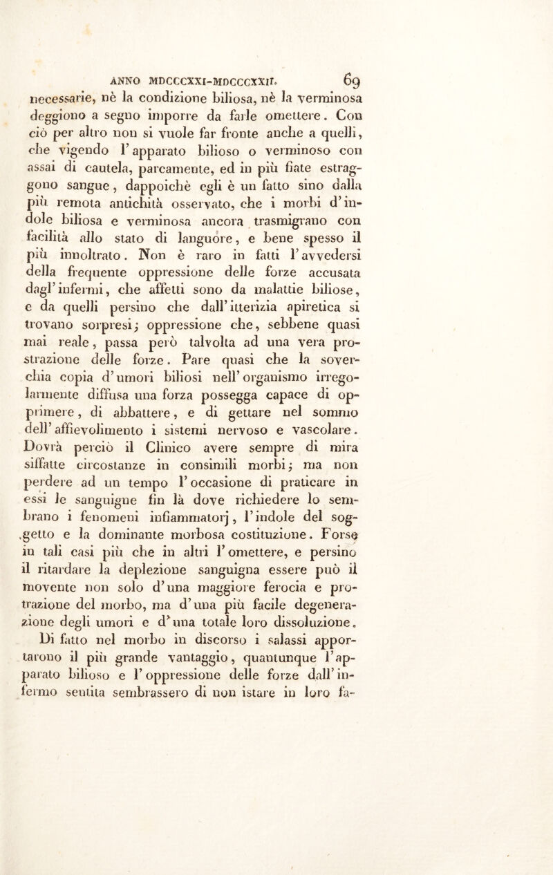 necessarie, nè la condizione biliosa, nè la verminosa deggiono a segno imporre da farle omettere. Con ciò per altro non si vuole far fronte anche a quelli, che vigendo l’apparato bilioso o verminoso con assai di cautela, parcamente, ed in più fiate estrag- gono sangue, dappoiché egli è un fatto sino dalla più remota antichità osservato, che i morbi d’in- dole biliosa e verminosa «ancora trasmigrano con facilità allo stato di languore, e bene spesso il più innoltrato. Non è raro in fatti F avvedersi della frequente oppressione delle forze accusata dagl’infermi, che affetti sono da malattie biliose, e da quelli persino che dall’itterizia apiretica si trovano sorpresi; oppressione che, sebbene quasi mai reale, passa però talvolta ad una vera pro- strazione delle forze. Pare quasi che la sover- chia copia d’umori biliosi nell’organismo irrego- larmente diffusa una forza possegga capace di op- primere , di abbattere, e di gettare nel sommo dell’ aifievolimento i sistemi nervoso e vascolare. Dovrà perciò il Clinico avere sempre di mira siffatte circostanze in consimili morbi ; ma non perdere ad un tempo F occasione di praticare in essi le sanguigne fin là dove richiedere lo sem- brano i fenomeni infìammatorj, l’indole del sog- getto e la dominante morbosa costituzione. Forse in tali casi più che in altri F omettere, e persino il ritardare la deplezione sanguigna essere può il movente non solo d’una maggiore ferocia e pro- trazione del morbo, ma d’una più facile degenera- zione degli umori e d’una totale loro dissoluzione. Di fatto nel morbo in discorso i salassi appor- tarono il più grande vantaggio, quantunque l’ap- parato bilioso e l’oppressione delle forze dall’in- fermo sentita sembrassero di non istare in loro fa-