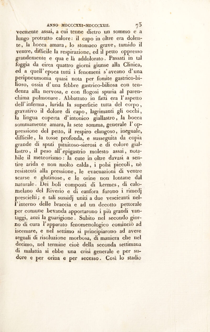 veemente assai, a cui tenne dietro un sommo e a lungo protratto calore: il capo in oltre era dolen- te, la Locca amara, lo stomaco grave, tumido il ventre, difficile la respirazione, ed il petto oppresso grandemente e qua e là addolorato. Passati in tal foggia da circa quattro giorni giunse alla Clinica, ed a queir epoca tutti i fenomeni s’aveano d’una peripneumonia quasi nota per fomite gastrico-bi- lioso, ossia d’una febbre gastrico-biliosa con ten- denza alla nervosa, e con flogosi spuria al paren- chima polmonare. Abbattuto in fatti era l’aspetto dell’inferma, lurida la superficie tutta del corpo, gravativo il dolore di capo, lagrimanti gli occhi, la lingua coperta d’intonico giallastro, la bocca sommamente amara, la sete somma, generale 1’ op- pressione del petto, il respiro clangoso, ineguale, difficile, la tosse profonda, e susseguita da copia grande di sputi pituitoso-sierosi e di colore gial- lastro , il peso all’ epigastrio molesto assai, nota- bile il meteorismo : la cute in oltre davasi a sen- tire arida e non molto calda, i polsi piccoli, nè resistenti alla pressione, le evacuazioni di ventre scarse e glutinose, e le orine non lontane dal naturale. Dei boli composti di kermes, di calo- melano del Riverio e di canfora furono i rimedj prescielti; e tali sussidj uniti a due vescicanti nel- l’interno delle braccia e ad un decotto pettorale per comune bevanda apportarono i piu grandi van- taggi, anzi la guarigione . Subito nel secondo gior- no di cura l’apparato fenomenologico cominciò ad iscemare, e nel settimo si principiarono ad avere segnali di risoluzione morbosa, di maniera che nel decimo, nel termine cioè della seconda settimana di malattia si ebbe una crisi generale e per su- dore e per orina e per secesso. Così lo stadio