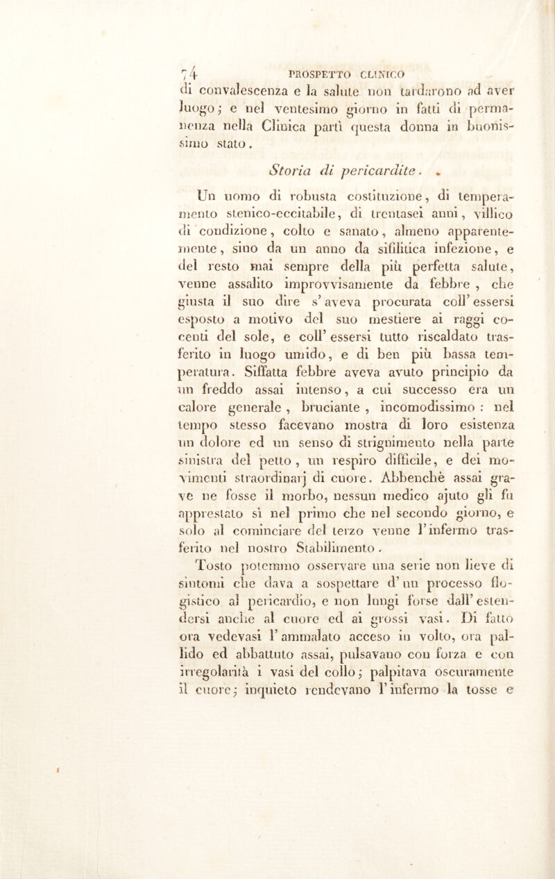 di convalescenza e ìa salute non tardarono ad aver luogo ; e nel ventesimo giorno in fatti di perma- nenza nella Clinica parti questa donna in buonis- simo stato. Storia di pericardite. * Un uomo di robusta costituzione, di tempera- mento stenico-cccitabile, di trentasei anni, villico di condizione, colto e sanato, almeno apparente- mente , sino da un anno da sifilitica infezione, e del resto mai sempre della più perfetta salute, venne assalito improvvisamente da febbre , che giusta il suo dire s’aveva procurata coll'essersi esposto a motivo del suo mestiere ai raggi co- centi del sole, e coll’essersi tutto riscaldato tras- ferito in luogo umido, e di ben più bassa tem- peratura. Siffatta febbre aveva avuto principio da un freddo assai intenso, a cui successo era un calore generale , bruciante , incomodissimo : nel tempo stesso facevano mostra di loro esistenza un dolore ed un senso di strignimeuto nella parte sinistra del petto, un respiro difficile, e dei mo- vimenti straordinari di cuore. Àbbenchè assai gra- ve ne fosse il morbo, nessun medico ajuto gli fu apprestato sì nei primo che nel secondo giorno, e solo al cominciare dei terzo venne l’infermo tras- ferito nel nostro Stabilimento . Tosto potemmo osservare una serie non lieve di sintomi che dava a sospettare d’un processo flo- gistico aì pericardio, e non lungi forse dall’ esten- dersi anche al cuore ed ai mossi vasi. Di fatto ora vedevasi l’ammalato acceso in volto, ora pal- lido ed abbattuto assai, pulsavano con forza e con irregolarità i vasi del collo ; palpitava oscuramente il cuore; inquieto rendevano l’infermo la tosse e