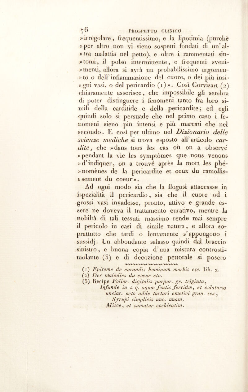 » irregolare , frequentissimo, e la lipotimia (purché » per altro non vi sieno sospetti fondati di un’al- » tra malattia nel petto), e oltre i rammentati sin- » tomi, il polso intermittente, e frequenti sveni- » menti, allora si avrà un probabilissimo argomen- » to o dell’ infiammazione del cuore, o dei più insi- >vgni vasi, o del pericardio (i)». Cosi Corvisart (2) chiaramente asserisce, che impossibile gli sembra di poter distinguere i fenomeni tanto fra loro si- mili della carditide e della pericardite ; ed egli quindi solo si persuade che nel primo caso i fe- nomeni sieno più intensi e più marcati che nel secondo. E così per ultimo nel Dizionario delle scienze mediche si trova esposto all’articolo car- dite , che » dans tous les cas oh on a obseryé » pendant la vie les symptòmes que nous venons »d’indiquer, on a trouvé après la mort les phé- »nomènes de la pericardite et ceux du ramollis- »sement du coeur». Ad ogni modo sia che la flogosi attaccasse in ispezialità il pericardio, sia che il cuore od i grossi vasi invadesse, pronto, attivo e grande es- sere ne doveva il trattamento curativo, mentre la nobiltà di tali tessuti massimo rende mai sempre il pericolo in casi di simile natura, e allora so- prattutto che tardi o lentamente s’appongono 1 sussidj. Un abbondante salasso quindi dal braccio sinistro, e buona copia d’una mistura controsti- molante (5) e di decozione pettorale si posero ^Vl'VV^'VV\VV\'VV\'VV\'VV\ (1) Epìtome de curandis liominum morbis etc. lib. 2. (2) Desi maladìes du coeur etc. (5) Recipe Folior. digitalis purpur- gr. triginta, Jnfunde in s. q. aquce fontis fervida?, et colaturca uncìar. odo adde tartari emetici gran. sex, Sjrupì simplicis unc. unam. Olisce, et suina tur cochleatim.