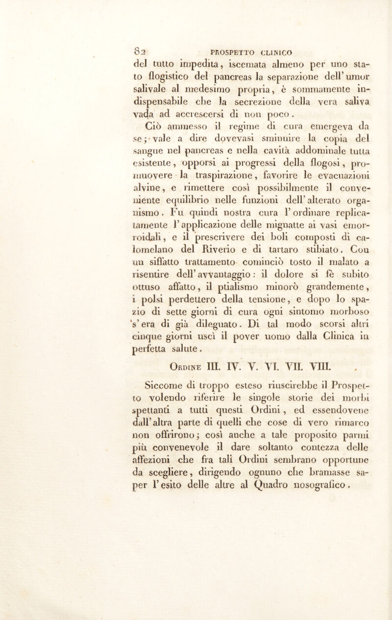 del tutto impedita, iscemata almeno per uno sta- to flogistico del pancreas la separazione dell’umor salivaie al medesimo propria, è sommamente in- dispensabile che la secrezione della vera saliva vada ad accrescersi di non poco . Ciò ammesso il regime di cura emergeva da servale a dire dovevasi sminuire la copia del sangue nel pancreas e nella cavità addominale tutta esistente, opporsi ai progressi della flogosi, pro- muovere la traspirazione, favorire le evacuazioni alvine, e rimettere così possibilmente il conve- niente equilibrio nelle funzioni dell’ alterato orga- nismo . Fu quindi nostra cura l’ordinare replica- tamente F applicazione delle mignatte ai vasi emor- roidali, e il prescrivere dei boli composti di ca- lomelano del Pùverio e di tartaro stibiato. Con un siffatto trattamento cominciò tosto il malato a risentire dell’ avvantaggio : il dolore si fè subito ottuso affatto, il ptialismo minorò grandemente, ì polsi perdettero della tensione, e dopo lo spa- zio di sette giorni di cura ogni sintomo morboso Vera di già dileguato. Di tal modo scorsi altri cinque giorni uscì il pover uomo dalla Clinica in perfetta salute. Ordine III. IV. V. VI. VII. Vili. Siccome di troppo esteso riuscirebbe il Prospet- to volendo riferire le singole storie dei morbi spettanti a tutti questi Ordini, ed essendo vene dall’altra parte di quelli che cose di vero rimarco non offrirono; così anche a tale proposito panni più convenevole il dare soltanto contezza delle affezioni che fra tali Ordini sembrano opportune da scegliere, dirigendo ognuno che bramasse sa- per F esito delle altre al Quadro nosogralico.