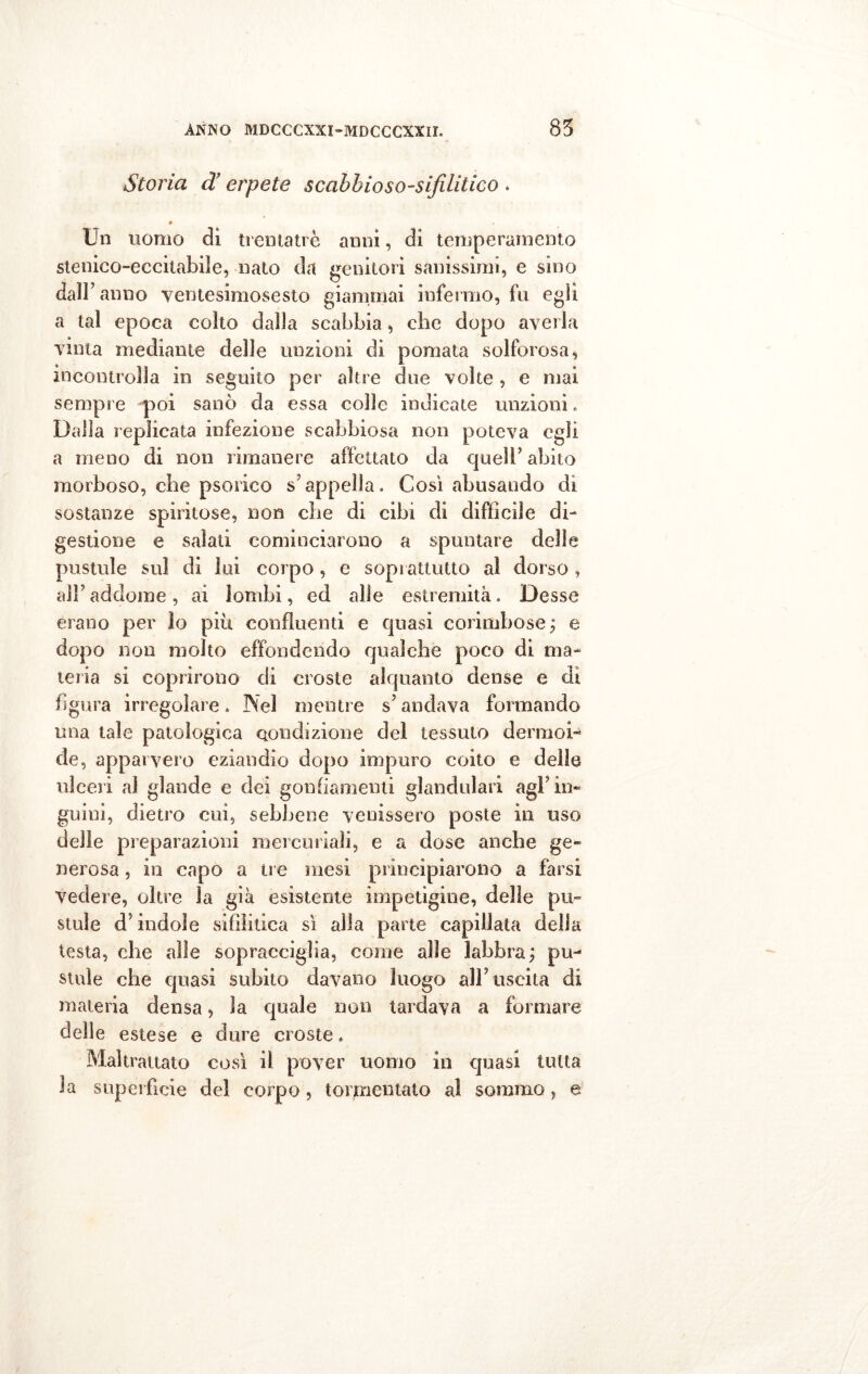 Storia d’erpete scabbioso-sifditico . * Un uomo dì treman e anni, di temperamento stenico-eccitabiìe, nato da genitori sanissimi, e sino dall’ anno ventesimosesto giammai infermo, fu egli a tal epoca colto dalla scabbia, che dopo averla vinta mediante delle unzioni di pomata solforosa, incontrolla in seguito per altre due volte , e mai sempre poi sanò da essa colle indicate unzioni, Dalla replicata infezione scabbiosa non poteva egli a meno di non rimanere affettato da quell’abito morboso, che psorico s appella. Così abusando di sostanze spiritose, non che di cibi di diffìcile di- gestione e salati cominciarono a spuntare delle pustule sul di lui corpo, e soprattutto al dorso, all’addome, ai lombi, ed alle estremità. Desse erano per lo più confluenti e quasi corimbose; e dopo non molto effondendo qualche poco di ma- teria si coprirono di croste alquanto dense e di figura irregolare. Nel mentre s’andava formando una tale patologica condizione del tessuto dermoi- de, apparvero eziandio dopo impuro coito e delle ulceri al glande e dei gonfiamenti glandolar! agl’in- guini, dietro cui, sebbene venissero poste in uso delle preparazioni mercuriali, e a dose anche ge- nerosa , in capo a tre mesi principiarono a farsi vedere, oltre la già esistente impetigine, delle pii- stuie d’indole sifilitica sì alla parte capillata della testa, che alle sopracciglia, come alle labbra; pu- stule che quasi subito davano luogo all’uscita di materia densa, la quale non tardava a formare delle estese e dure croste. Maltrattato così il pover uomo in quasi tutta la superfìcie del corpo, tormentato al sommo, e