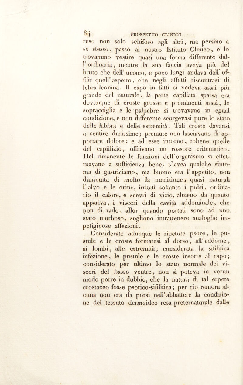 reso non solo schifoso agli altri, ma persino a se stesso, passò al nostro Istituto Clinico, e lo trovammo vestire quasi una forma differente dal- F ordinaria, mentre la sua faccia aveva più del bruto che dell’ umano, e poco lungi andava dall’ of- frir quell’aspetto, che negli affetti riscontrasi di lebra leonina. Il capo in fatti si vedeva assai più grande del naturale, la parte capillata sparsa era dovunque di croste grosse e prominenti assai, le sopracciglia e le palpebre si trovavano in egual condizione, e non differente scorgevasi pure lo stato delle labbra e delle estremità. Tali croste davansi a sentire durissime; premute non lasciavano di ap- portare dolore ; e ad esse intorno, toltene quelle del capillizio, offrivano un rossore eritematico. Del rimanente le funzioni dell’organismo si effet- tuavano a sufficienza bene : s’avea qualche sinto- nia di gastricismo, ma buono era l’appetito, non diminuita di molto la nutrizione * quasi naturali F alvo e le orine, irritati soltanto i polsi, ordina- rio il calore, e scevri di vizio, almeno da quanto appariva, i visceri della cavità addominale, che non di rado, allor quando portati sono ad uno stato morboso, sogliono intrattenere analoghe im- petiginose affezioni. Considerate adunque le ripetute psore, le pu- stule e le croste formatesi al dorso, all’ addome , ai lombi, alle estremità ; considerata la sifilitica infezione, le pustule e le croste insorte al capo ; considerato per ultimo lo stato normale dei vi- sceri del basso ventre, non si poteva in verun modo porre in dubbio, che la natura di tal erpete crostaceo fosse psorico-sifìlitica ; per ciò remora al- cuna non era da porsi nell’abbattere la condizio- ne del tessuto dermoideo resa preternaturale dalle