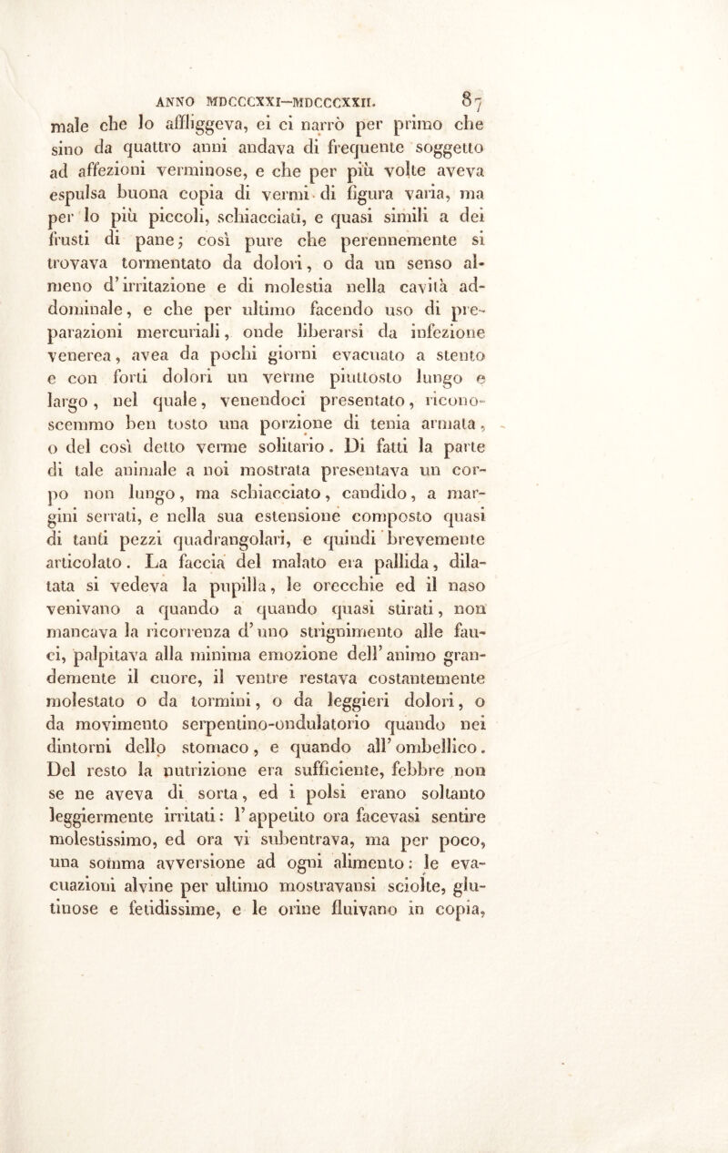 male che lo affliggeva, ei ci narrò per primo che sino da quattro anni andava di frequente soggetto ad affezioni verminose, e che per più volte aveva espulsa buona copia di vermi di figura varia, ma per lo più piccoli, schiacciati, e quasi simili a dei frusti di pane ; così pure che perennemente si trovava tormentato da dolori, o da un senso al- meno d’irritazione e di molestia nella cavità ad» dominale, e che per ultimo facendo uso di pre- parazioni mercuriali, onde liberarsi da infezione venerea, avea da pochi giorni evacuato a stento e con forti dolori un venne piuttosto lungo e largo , nel quale, venendoci presentato, ricono- scemmo ben tosto una porzione di tenia armala , o del così detto verme solitario . Di fatti la parte di tale animale a noi mostrata presentava un cor- po non lungo, ma schiacciato, candido, a mar- gini serrati, e nella sua estensione composto quasi di tanti pezzi quadrangolari, e quindi brevemente articolato. La faccia del malato era pallida, dila- tata si vedeva la pupilla, le orecchie ed il naso venivano a quando a quando quasi stirati, non mancava la ricorrenza d’uno strignimento alle fau- ci, palpitava alla minima emozione dell’ animo gran- demente il cuore, il ventre restava costantemente molestato o da tornimi, o da leggieri dolori, o da movimento serpentino-ondulatorio quando nei dintorni dello stomaco, e quando alì’ ombellico . Del resto la nutrizione era sufficiente, febbre non se ne aveva di sorta, ed i polsi erano soltanto leggiermente irritati: l’appetito ora facevasi sentire molestissimo, ed ora vi subentrava, ma per poco, una somma avversione ad ogni alimento : le eva- cuazioni alvine per ultimo mostravansi sciolte, glu- tinose e fetidissime, e le orine fluivano in copia,