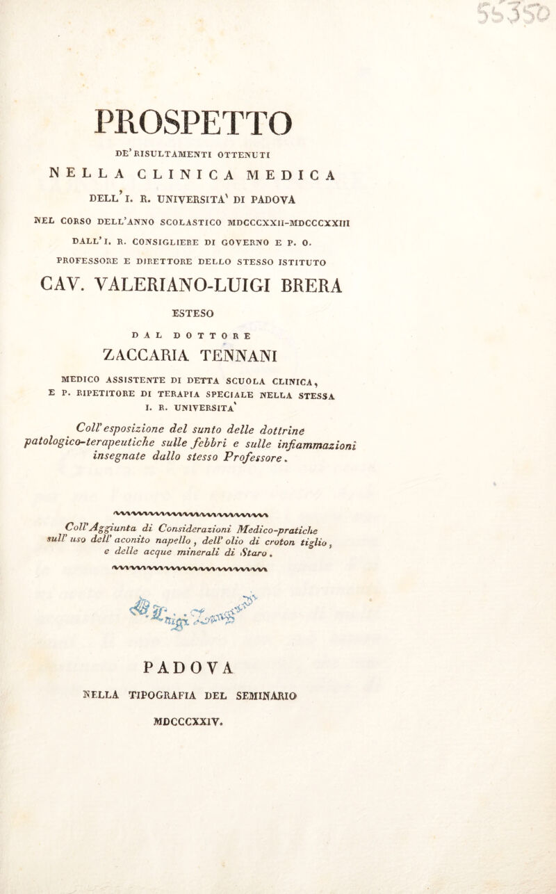 PROSPETTO DE’RISULTAMENE OTTENUTI nella clinica medica DELl/l. R. UNIVERSITÀ' DI PADOVA NEL CORSO DELL’ANNO SCOLASTICO MDCCCXXII-MDCCCXXIII DALL* I. R. CONSIGLIERE DI GOVERNO E P» O. PROFESSORE E DIRETTORE DELLO STESSO ISTITUTO CAV. VALERIÀNO-LUIGl BRERA ESTESO DAL DOTTORE ZACCARIA TENNANI MEDICO ASSISTENTE DI DETTA SCUOLA CLINICA, E P. RIPETITORE DI TERAPIA SPECIALE NELLA STESSA I. R. università' Coll'esposizione del sunto delle dottrine patologico-terapeutiche sulle febbri e sulle infiammazioni insegnate dallo stesso Professore. iW\A'WVV\'W|iVVI(Wl'VW'WkiWt Coll Aggiunta di Considerazioni Medico-pratiche sull uso dell aconito napello } delV olio di croton tiglio f e delle acque minerali di Staro . fW»'W'l'W»'VWW\<VV%'W\'VV\iVV% «3V +A* ri\ ™ T PADOVA NELLA TIPOGRAFIA DEL SEMINARIO MDCCCXXIV*