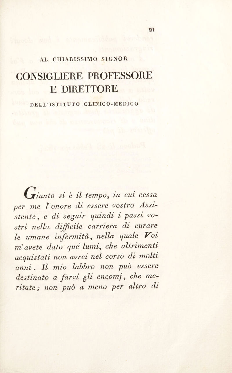 AL CHIARISSIMO SIGNOR CONSIGLIERE PROFESSORE E DIRETTORE DELL’ISTITUTO CLINICO-MEDICO C.jriunto si è il tempo, in cui cessa per me l’onore di essere vostro Assi- stente , e di seguir quindi i passi vo- stri nella difficile carriera di curare le umane infermità, nella quale Voi m avete dato que lumi, che altrimenti acquistati non avrei nel corso di molti anni . Il mio labbro non può essere destinato a farvi gli encomj, che me- ritate; non può a meno per altro di