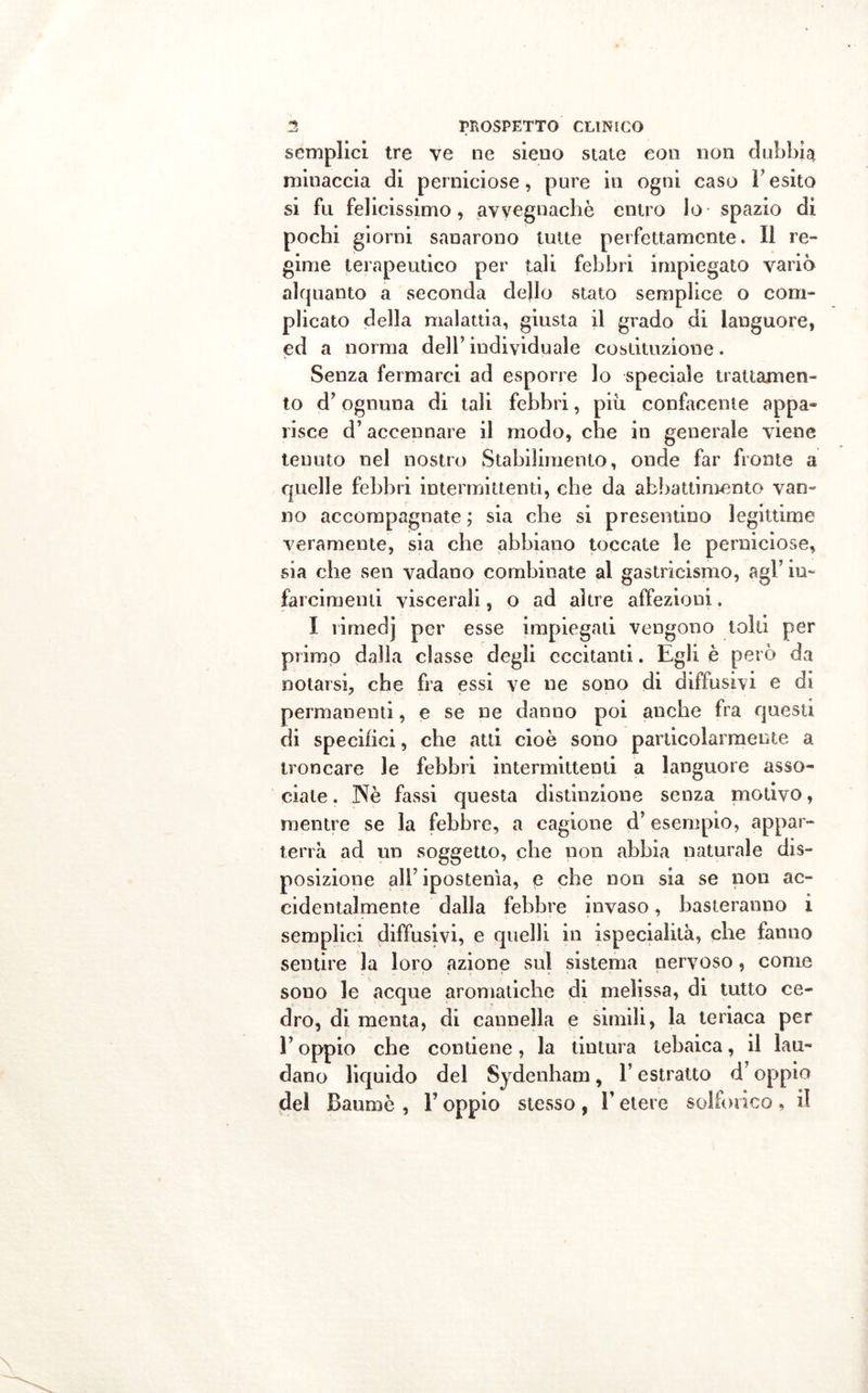 semplici tre ve ne sieno stale eon non dubbia minaccia di perniciose, pure in ogni caso l'esito si fu felicissimo, avvegnaché entro lo spazio di pochi giorni sanarono tutte perfettamente. Il re- gime terapeutico per tali febbri impiegato variò alquanto a seconda dello stato semplice o com- plicato della malattia, giusta il grado di languore, ed a norma dell’ individuale costituzione. Senza fermarci ad esporre lo speciale trattamen- to d’ognuna di tali febbri, più confacente appa- risce d’accennare il modo, che in generale viene tenuto nel nostro Stabilimento, onde far fronte a quelle febbri intermittenti, che da abbattimento van- no accompagnate ; sia che si presentino legittime veramente, sia che abbiano toccate le perniciose, sia che sen vadano combinate al gastricismo, agl’ in- farcimenti viscerali, o ad altre affezioni. I rirnedj per esse impiegali vengono tolti per primo dalla classe degli eccitanti. Egli è però da notarsi, che fra essi ve ne sono di diffusivi e di permanenti, e se ne danno poi anche fra questi di specifici, che atti cioè sono particolarmente a troncare le febbri intermittenti a languore asso- ciale . Nè fassi questa distinzione senza motivo, mentre se la febbre, a cagione d’esempio, appar- terrà ad un soggetto, che non abbia naturale dis- posizione all’ ipostenìa, e che non sia se non ac- cidentalmente dalla febbre invaso, basteranno i semplici diffusivi, e quelli in ispeciahtà, che fanno sentire la loro azione sul sistema nervoso, corno sono le acque aromatiche di melissa, di tutto ce- dro, di menta, di cannella e simili, la teriaca per l’oppio che contiene, la tintura tebaica, il lau- dano liquido del Sydenham, l’estratto d’oppio del Baumè , Y oppio stesso , V etere solforico , il