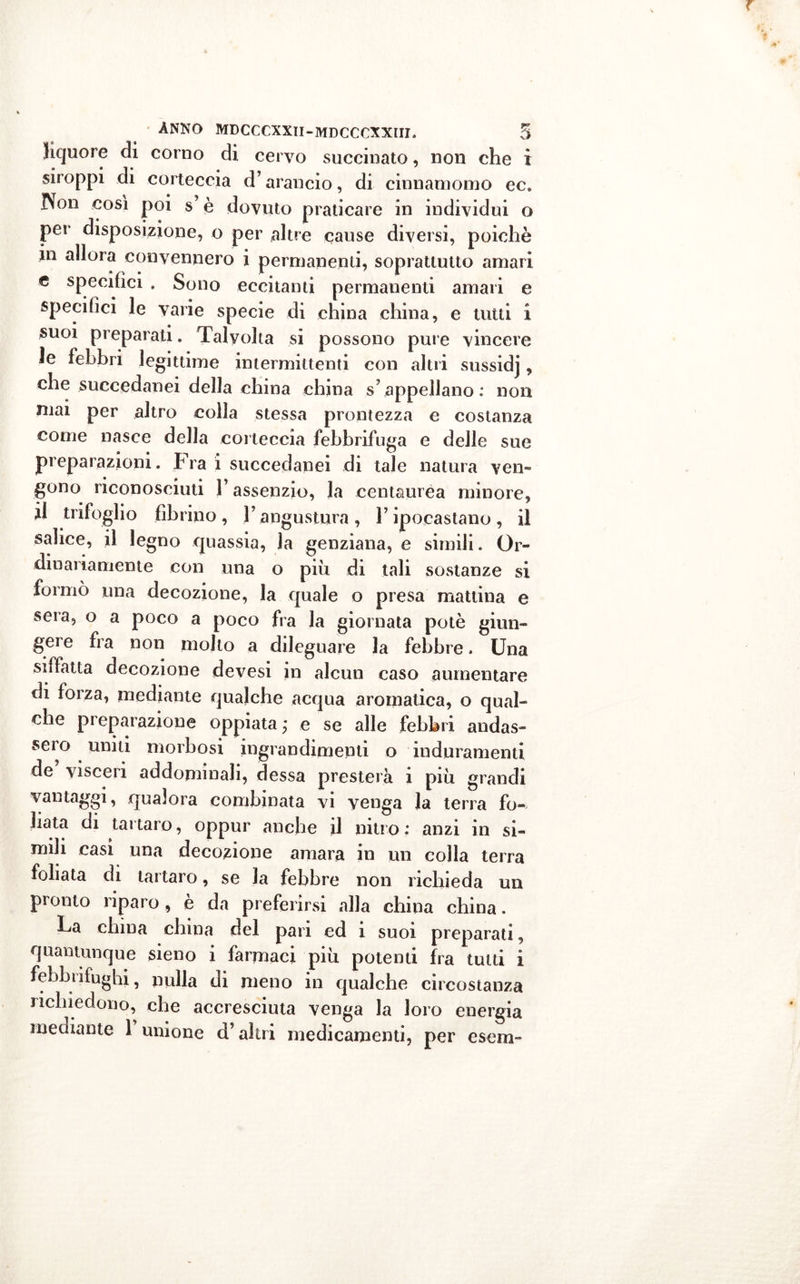liquore di corno di cervo succinato, non che i siroppi di corteccia d’arancio, di cinnamomo ec, Non così poi s è dovuto praticare in individui o pei* disposizione, o per altre cause diversi, poiché in allora convennero i permanenti, soprattutto amari c specifici . Sono eccitanti permanenti amari e specifici le varie specie di china china, e tutti i suoi preparati. Talvolta si possono pure vincere le febbri legittime intermittenti con altri sussidj, che succedanei della china china scappellano: non mai per altro colla stessa prontezza e costanza come nasce della corteccia febbrifuga e delle sue preparazioni. Fra i succedanei di tale natura ven- gono riconosciuti l’assenzio, la centaurea minore, il trifoglio librino, Fangustura, F ipocastano, il salice, il legno quassia, la genziana, e simili. Or- dinariamente con una o più di tali sostanze si formò una decozione, la quale o presa mattina e sera, o a poco a poco fra la giornata potè giun- gere fra non molto a dileguare la febbre. Una siffatta decozione devesi in alcun caso aumentare di forza, mediante qualche acqua aromatica, o qual- che preparazione oppiata ; e se alle febbri andas- sero uniti morbosi ingrandimenti o induramenti de visceri addominali, dessa presterà i più grandi vantaggi, qualora combinata vi venga la terra fo- llata di tartaro, oppur anche il nitro; anzi in si- mili casi una decozione amara in un colla terra follata di tartaro, se la febbre non richieda un pronto riparo, è da preferirsi alla china china. La china china del pari ed i suoi preparati, quantunque sieno i farmaci più potenti fra tutti i febbrifughi, nulla di meno in qualche circostanza richiedono, che accresciuta venga la loro energia mediante 1 unione d’altri medicamenti, per esem~