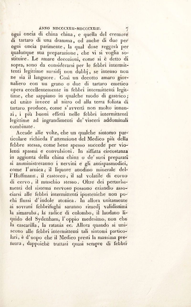 fogni oncia di china china, e quella del cremore di tartaro di una dramma, od anche di due per ógni oncia parimente, la qual dose reggerà per qualunque sua preparazione, che vi si voglia so» statuire. Lé amare decozioni, come si è detto di sopra, sono da considerarsi per le febbri intermit- tenti legittime sussidj non dubbj, se intenso non ne sia il languore. Così un decotto amaro gior- naliero con un grano o due di tartaro emetico opera eccellentemente in febbri intermittenti legit- time, che sappiano in qualche modo di gastrico; ed unito invece al nitro od alla terra foliata di tartaro, produce, come s’avvertì non molto innan- zi , i più buoni effetti nelle febbri intermittenti legittime ad ingrandimenti de’ visceri addominali combinate. Accade alle volte, che un qualche sintomo par- ticolare richieda l’attenzione del Medico più della febbre stessa, come bene spesso succede per vio- lenti spasmi e convulsioni. In siffatta circostanza in aggiunta della china china o de’ suoi preparati si amministreranno i nervini e gli antispasmodici, cóme F arnica il liquore anodino minerale del- F Hoffmanrì, il castoreó, il sai volatile di corno di cervo, il muschio stesso. Olire dei perturba- menti del sistema nervoso possono eziandìo asso- ciarsi alle febbri intermittenti iposteniche non po- chi flussi d’indole atonica. In allora unitamente ai sovrani febbrifughi saranno rimedj validissimi la sìmaruba,' la radice di colombo, il laudano li- quido del Sydenham, F oppio medesimo, non che la cascarilla, la ratania ec. Allora quando si uni- scono alle febbri intermittenti tali sintomi partico- lari , è d? uopo che il Medico presti la massima pre- mura , dappoiché trattasi quasi sempre di febbre