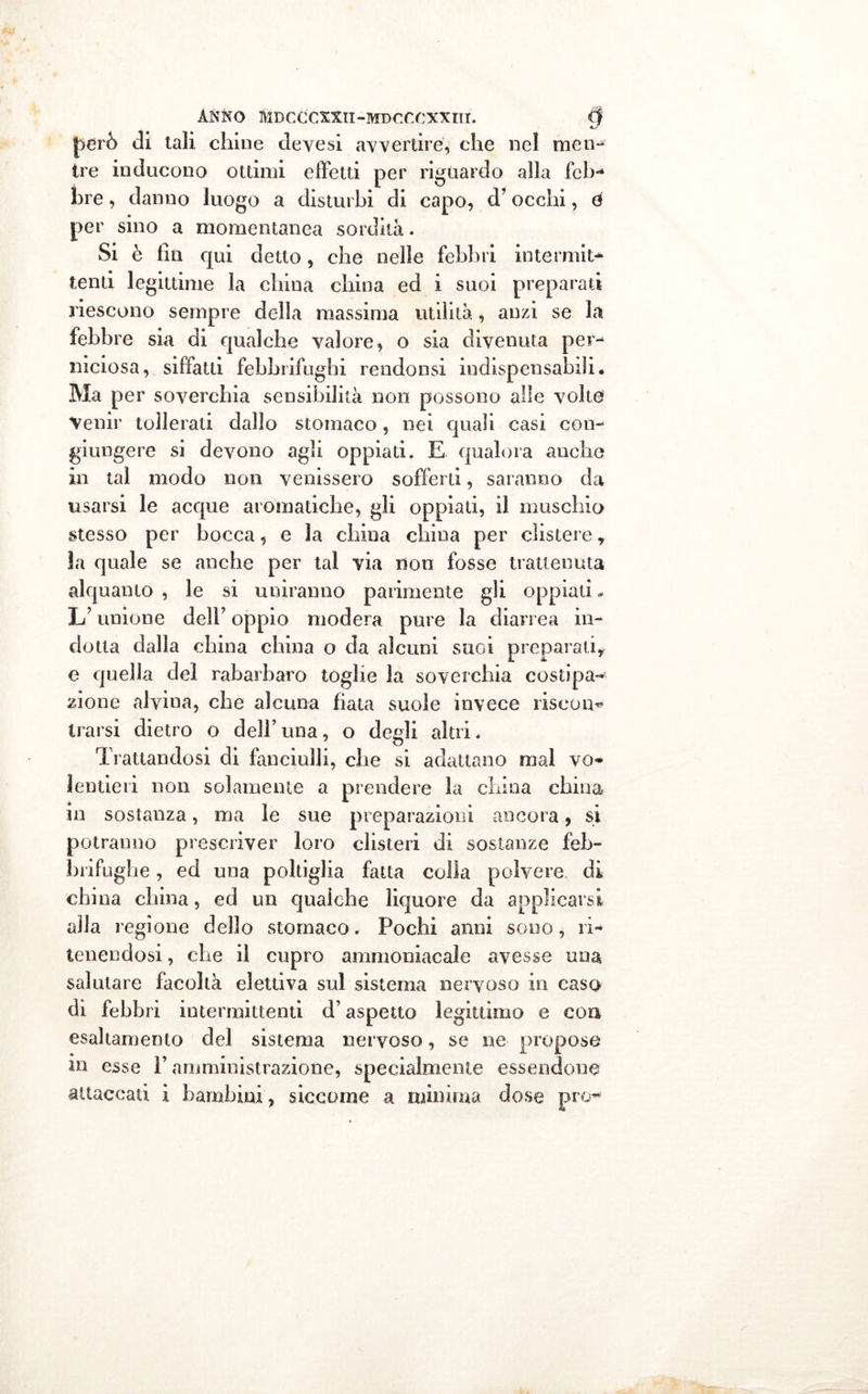 ANNO fllDCCCXXlI-MDCtX'XXm. tjf però di tali chine devesi avvertire, che nel men- tre inducono ottimi effetti per riguardo alla feb- lire, danno luogo a disturbi di capo, d’occhi, d per sino a momentanea sordità. Si è liti qui detto, che nelle febbri internili** tenti legittime la china china ed i suoi preparati riescono sempre della massima utilità, anzi se la febbre sia di qualche valore, o sia divenuta per- niciosa, siffatti febbrifughi rendonsi indispensabili. Ma per soverchia sensibilità non possono alle volte venir tollerati dallo stomaco, nei quali casi con- giungere si devono agli oppiati. E qualora anche in tal modo non venissero sofferti, saranno da usarsi le acque aromatiche, gli oppiati, il muschio stesso per bocca, e la china china per clistere, la quale se anche per tal via non fosse trattenuta alquanto , le si uniranno parimente gli oppiati - L’unione dell’ oppio modera pure la diarrea in- dotta dalla china china o da alcuni suoi preparali, e quella del rabarbaro toghe la soverchia costipa-* zione alvina, che alcuna fiata suole invece riscon* trarsi dietro o dell’una, o degli alai. Trattandosi di fanciulli, che si adattano mal vo- lentieri non solamente a prendere la china china in sostanza, ma le sue preparazioni ancora, si potranno prescriver loro clisteri di sostanze feb- brifughe , ed una poltiglia fatta colla polvere di chi na china, ed un qualche liquore da applicarsi alla regione dello stomaco. Pochi anni sono, ri- tenendosi , che il cupro ammoniacale avesse una salutare facoltà elettiva sul sistema nervoso in caso di febbri intermittenti d’aspetto legittimo e con esaltamento del sistema nervoso, se ne propose m esse Y amministrazione, specialmente essendone