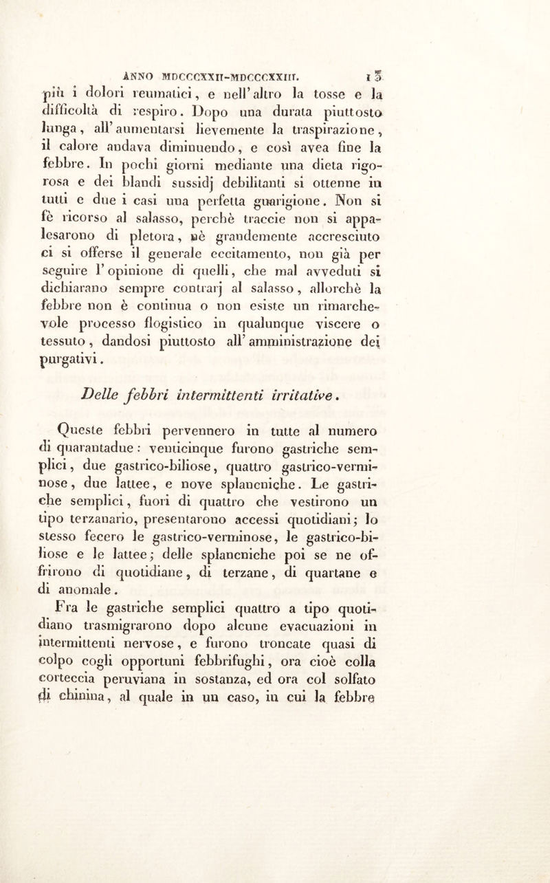 più i dolori reumatici, e nell’altro la tosse e la difficoltà di respiro. Dopo una durata piuttosto lunga, all’aumentarsi lievemente la traspirazione, il calore andava diminuendo, e così avea fine la febbre. In pochi giorni mediante una dieta rigo- rosa e dei blandi sussidj debilitanti si ottenne in tutti e due i casi una perfetta guarigione. Non si fè ricorso al salasso, perchè traccie non si appa- lesarono di pletora, nè grandemente accresciuto ci si offerse il generale eccitamento, non già per seguire Y opinione di quelli, che mal avveduti si dichiarano sempre contrarj ai salasso, allorché la febbre non è continua o non esiste un rimarche- vole processo flogistico in qualunque viscere o tessuto, dandosi piuttosto all’ amministrazione dei purgativi. Delle febbri intermittenti irritative. Queste febbri pervennero in tutte al numero di quarantadue : venticinque furono gastriche sem- plici , due gastrico-biliose, quattro gastrico-vermi- nose, due lattee, e nove splancniche. Le gastri- che semplici, fuori di quattro che vestirono un tipo terzanario, presentarono accessi quotidiani ; lo stesso fecero le gastrico-verminose, le gastrico-bi- liose e le lattee; delle splancniche poi se ne of- fri rono di quotidiane 9 di terzane, di quartane e di anomale. Fra le gastriche semplici quattro a tipo quoti- diano trasmigrarono dopo alcune evacuazioni in intermittenti nervose, e furono troncate quasi di colpo cogli opportuni febbrifughi, ora cioè colla corteccia peruviana in sostanza, ed ora col solfato di chinina, al quale in un caso, in cui la febbre