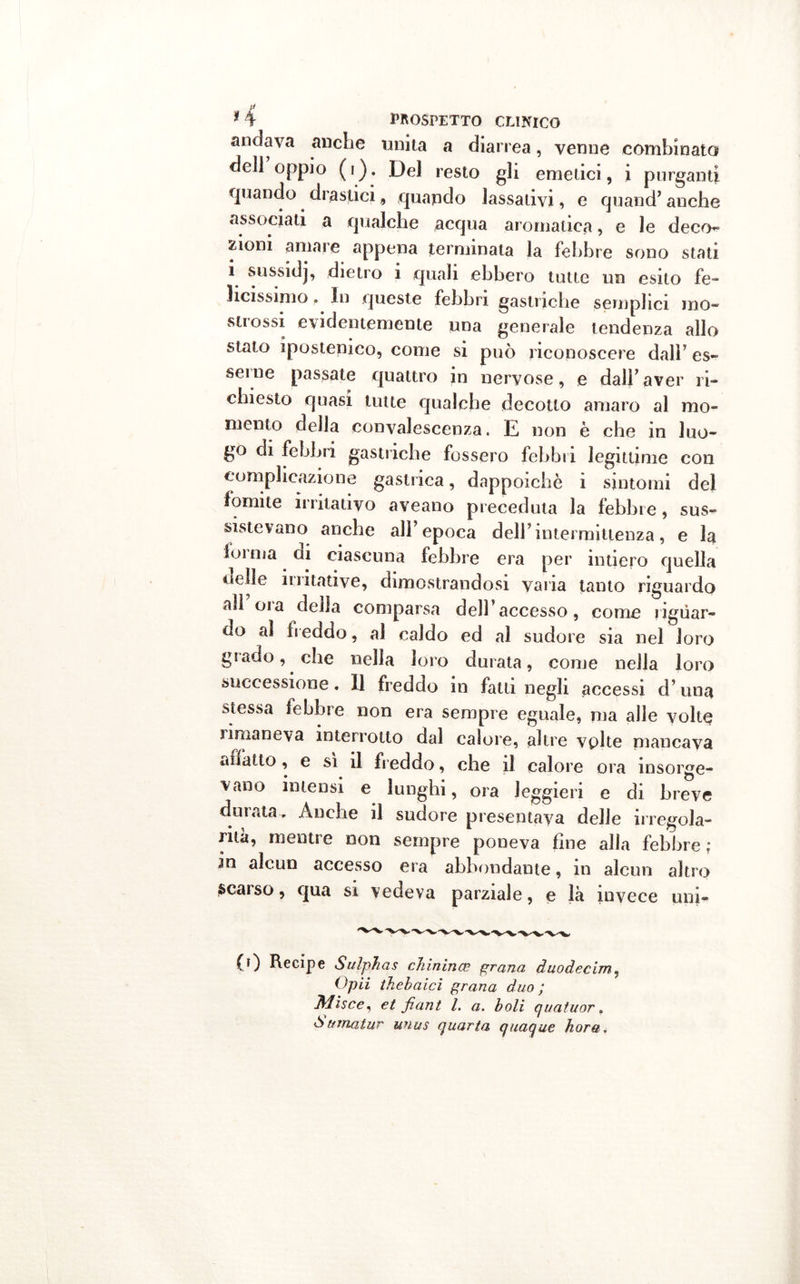andava anche unita a diarrea, venne combinato dell oppio (i). Del resto gli emetici, i purganti quando drastici, quando lassativi, e quand’ anche associati a qualche acqua aromatica, e le deco- ziom amare appena terminata la febbre sono stati i sussidj, dietro i quali ebbero tutte un esito fe- licissimo . In queste febbri gastriche semplici ino- strossi evidentemente una generale tendenza allo stato ipostenico, come si può riconoscere dall’ es- serne passate quattro in nervose, e dall’aver ri- chiesto quasi tutte qualche decotto amaro al mo- mento della convalescenza. E non è che in luo- go di febbri gastriche fossero febbri legittime con complicazione gastrica, dappoiché i sintomi del fomite irritativo aveano preceduta la febbre, sus- sistevano anche all’epoca dell’intermittenza, e la lumia ai ciascuna febbre era per intiero quella delle li illative, dimostrandosi varia tanto riguardo all oia della comparsa dell’accesso, come riguar- do al freddo, al caldo ed al sudore sia nel loro gì ado, che nella loro durata, come nella loro successione. Il freddo in fatti negli accessi d’una stessa febbre non era sempre eguale, ma alle volte imianeva interrotto dal calore, altre vplte mancava affatto , e si il freddo, che il calore ora insorge- vano intensi e lunghi, ora leggieri e di breve durata. Anche il sudore presentava delle irregola- rità, mentre non sempre poneva fine alla febbre ; in alcun accesso era abbondante, in alcun altro scarso, qua si vedeva parziale, e là invece uni- (0 Recipe Sulphas chinina? grana duodecim, Opii thebaici grana duo ; Misce, et fiant l. a. boli quatuor. òuinatur unus quarta quaque bora*