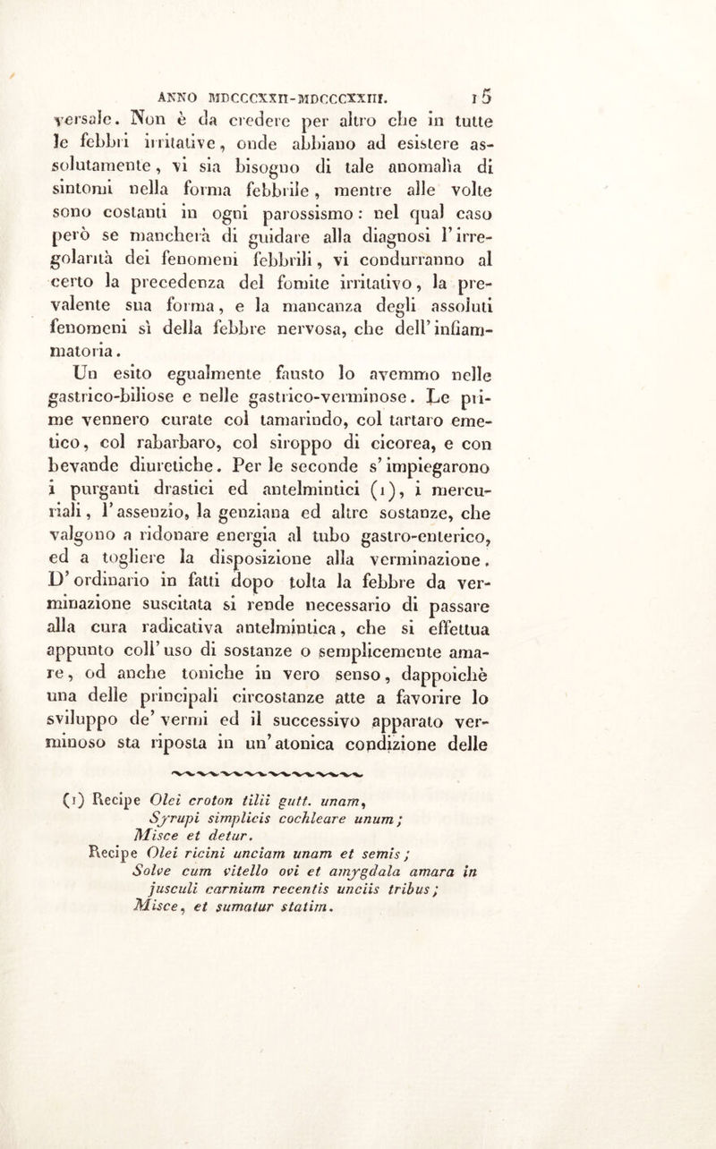 persale. Non è eia credere per altro che in tutte le febbri irritative, onde abbiano ad esistere as- solutamente , vi sia bisogno di tale anomalìa di sintomi nella forma febbrile, mentre alle volle sono costanti in ogni parossismo : nel qual caso però se mancherà di guidare alla diagnosi l’irre- golarità dei fenomeni febbrili, vi condurranno al certo la precedenza del fomite irritativo, la pre- valente sua forma, e la mancanza degli assoluti fenomeni sì della febbre nervosa, che dell’infiam- matoria . Un esito egualmente fausto lo avemmo nelle gastrico-biliose e nelle gastrico-verminose. Le pri- me vennero curate col tamarindo, col tartaro eme- tico, col rabarbaro, col siroppo di cicorea, e con bevande diuretiche. Per le seconde s’impiegarono i purganti drastici ed antelmintici (i), i mercu- riali , l’assenzio, la genziana ed altre sostanze, che valgono a ridonare energia al tubo gastro-enterico, ed a togliere la disposizione alla verminazione, D’ordinario in fatti dopo tolta la febbre da ver- minazione suscitata si rende necessario di passare alla cura radicativa antelmintica, che si effettua appunto coli’ uso di sostanze o semplicemente ama- re , od anche toniche in vero senso, dappoiché una delle principali circostanze atte a favorire lo sviluppo de’ vermi ed il successivo apparato ver- minoso sta riposta in un’atonica condizione delle (i) Piecipe Olei croton tilìi gutt. unam, Sj'rupi simplicis cochleare unum; Mise e et de tur. Piecipe Olei ricini unciarn unam et semis ; Solve cura vitello ovi et amigdala amara in jusculi carnium recentis unciis tribus ; Mise e, et sumatur statim.